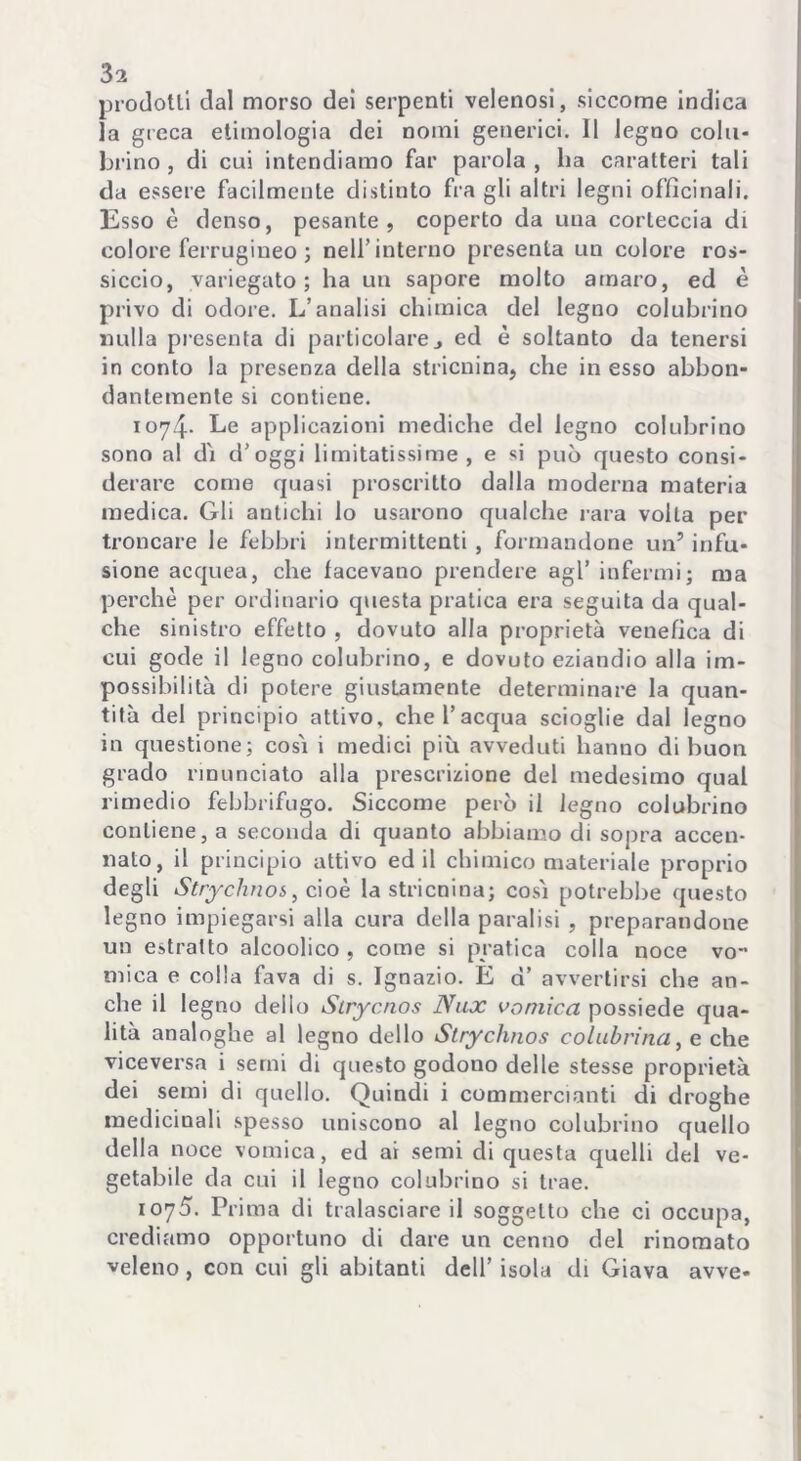 prodotti dal morso dei serpenti velenosi, siccome indica la greca etimologia dei nomi generici. Il legno coln- brino , di cui intendiamo far parola , ha caratteri tali da essere facilmente distinto fra gli altri legni officinali. Esso è denso, pesante, coperto da una corteccia di colore ferrugineo ; nell’interno presenta un colore ros- siccio, variegato; ha un sapore molto amaro, ed è privo di odore. L’analisi chimica del legno colubrino nulla presenta di particolare j ed è soltanto da tenersi in conto la presenza della stricnina, che in esso abbon- dantemente si contiene. 1074- Le applicazioni mediche del legno colubrino sono al dì d’oggi limitatissime , e si può questo consi- derare come quasi proscritto dalla moderna materia medica. Gli antichi lo usarono qualche rara volta per troncare le febbri intermittenti , formandone un’ infu- sione acquea, che facevano prendere agl’ infermi; ma perchè per ordinario questa pratica era seguita da qual- che sinistro effetto , dovuto alla proprietà venefica di cui gode il legno colubrino, e dovuto eziandio alla im- possibilità di potere giustamente determinare la quan- tità del principio attivo, che l’acqua scioglie dal legno in questione; così i medici più avveduti hanno di buon grado rinunciato alla prescrizione del medesimo qual rimedio febbrifugo. Siccome però il legno colubrino contiene, a seconda di quanto abbiamo di sopra accen- nato, il principio attivo ed il chimico materiale proprio degli Strychnos, cioè la stricnina; così potrebbe questo legno impiegarsi alla cura della paralisi , preparandone un estratto alcoolico , come si pratica colla noce vo mica e colla fava di s. Ignazio. E d’ avvertirsi che an- che il legno dello Strycnos Nux vomica possiede qua- lità analoghe al legno dello Strychnos colubrina, e che viceversa i semi di questo godono delle stesse proprietà dei semi di quello. Quindi i commercianti di droghe medicinali spesso uniscono al legno colubrino quello della noce vomica, ed ai semi di questa quelli del ve- getabile da cui il legno colubrino si trae. ioyS. Prima di tralasciare il soggetto che ci occupa, crediamo opportuno di dare un cenno del rinomato veleno, con cui gli abitanti dell’ isola di Giava avve-