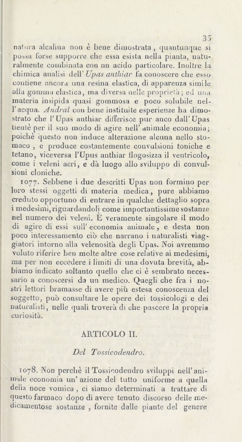 natura alcalina non è bene dimostrata, quantunque si possa forse supporre che essa esista nella pianta, natu- ralmente combinata con un acido particolare. Inoltre la chimica analisi dell’ Upas anthiar fa conoscere che esso contiene ancora una resina elastica, di apparenza simile alla gomma elastica, ma diversa nelle proprietà; ed una materia insipida quasi gommosa e poco solubile nel- l’acqua. Andrai con bene instituite esperienze ha dimo- strato che 1’ Upas anthiar differisce pur anco dall’ Upas lieutè per il suo modo di agire nell’animale economia; poiché questo non induce alterazione alcuna nello sto- maco , e produce costantemente convulsioni toniche e tetano, viceversa l’Upus anthiar liogosizza il ventricolo, come i veleni acri, e dà luogo allo sviluppo di convul- sioni cloniche. 1077. Sebbene i due descritti Upas non formino per loro stessi oggetti di materia medica, pure abbiamo creduto opportuno di entrare in qualche dettaglio sopra i medesimi, riguardandoli come importantissime sostanze nel numero dei veleni. E veramente singolare il modo di agire di essi sull’ economia animale , e desta non poco interessamento ciò che narrano i naturalisti viag- giatori intorno alla velenosità degli Upas. Noi avremmo volato riferire ben molte altre cose relative ai medesimi, ma per non eccedere i limiti di una dovuta brevità, ab- biamo indicato soltanto quello che ci è sembrato neces- sario a conoscersi da un medico. Quegli che fra i no- stri lettori bramasse di avere più estesa conoscenza del soggetto, può consultare le opere dei tossicologi e dei naturalisti, nelle quali troverà di che pascere la propria curiosità. ARTICOLO II. Del Tossicodendro. 1078. Non perchè il Tossicodendro sviluppi nell’ani- m-Re economia un’ azione del tutto uniforme a quella delia noce vomica , ci siamo determinati a trattare di questo farmaco dopo di avere tenuto discorso delle me- dicamentose sostanze , fornite dalle piante del genere