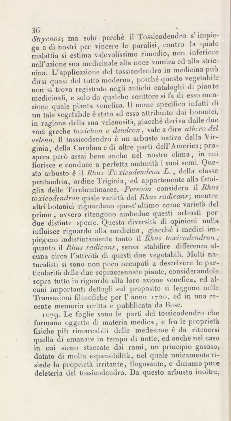 Strycnos; ma solo perchè il Tossicodendro s impie- ga a d'i nostri per -vincere le paralisi, contro la quale malattia si estima valevolissimo rimedio, non interiore nell’azione sua medicinale alla noce vomica ed alla stuc- nina. L’applicazione del tossicodendro in medicina può dirsi quasi del tutto moderna, poiché questo vegetabile non si trova registrato negli antichi cataloghi di piante medicinali, e solo da qualche scrittore si fa di esso men- zione quale pianta venefica. 11 nome specifico infatti di un tale vegetabile è stato ad esso attribuito dai botanici, in ragione della sua velenosità, giacche deriva dalle due voci greche toxichon e dendron, vale a dire albero del veleno. Il tossicodendro è un arbusto nativo della Vir- ginia, della Carolina e di altre parti dell’America; pro- spera però assai bene anche nel nostro clima , in cui fiorisce e conduce a perfetta maturità i suoi semi. Que- sto arbusto è il Rhus Toxicodendron P. , della classo pentandria, ordine Triginia, ed appartenente alla fatni- glia delle Terebentinacee. Persoon considera il Rhus toxicodendron quale varietà del Rhus radiccins; menti c altri botanici riguardano quest’ultimo come varietà del primo , ovvero ritengono ambedue questi arbusti per due distinte specie. Questa diversità di opinioni nulla influisce riguardo alla medicina , giacche i medici im- piegano indistintamente tanto il Rhus toxicodendron , quanto il Rhus radicans, senza stabilire differenza al- cuna circa Cattività di questi due vegetabili. Molti na- turalisti si sono non poco occupati a descrivere le par- ticolarità delle due sopraccennate piante, considerandole sopra tutto in riguardo alla loro azione venefica, ed al- cuni importanti dettagli sul proposito si leggono nelle Transazioni filosofiche per l’anno 1720, ed in una re- cente memoria scritta e pubblicata da Bosc. 1079. Le foglie sono le parti del tossicodendro che formano oggetto di materia medica , e fra le proprietà fisiche più rimarcabili delle medesime è da ritenersi quella di emanare in tempo di notte, ed anche nel caso in cui sieno staccate dai rami, un principio gasoso, dotato di molta espansibilità, nel quale unicamente ri- siede la proprietà irritante, flogosante, e diciamo pure deleteria del tossicodendro. Da questo arbusto inoltre,