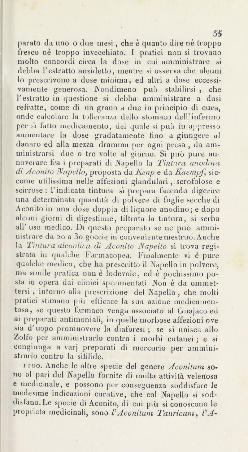 parato da uno o due mesi, che è quanto dire nè troppo fresco nè troppo invecchiato. I pratici non si trovano molto concordi circa la dose in cui amministrare si debba l’estratto anzidetto, mentre si osserva che alcuni lo prescrivono a dose minima, ed altri a dose eccessi- vamente generosa. Nondimeno può stabilirsi , che l’estratto in questione si debba amministrare a dosi refratte, come di un grano a due in principio di cura, onde calcolare la tolleranza dello stomaco dell’infermo per si fatto medicamento, dei quale si può in appresso aumentare la dose gradatamente fino a giungere al danaro ed alla mezza dramma per ogni presa , da am- ministrarsi due o tre volte al giorno. Si può pure an- noverare fra i preparati di Napello la Tintura anodina di Aconito Napello, proposta da Kenp e da Kaempf sic- come utilissima nelle affezioni glandulari, scrofolose e scirrose: l’indicata tintura sì prepara facendo digerire una determinata quantità di polvere di foglie secche di Aconito in una dose doppia di liquore anodino; e dopo alcuni giorni di digestione, filtrata la tintura, si serba all’ uso medico. Di questo preparato se ne può ammi- nistrare da 20 a 3o goccie in conveniente mestruo. Anche la Tintura alcoohca di Aconito Napello si trova regi- strata in qualche Farmacopea. Finalmente vi è pure qualche medico, che ha prescritto il Napello in polvere, ma simile pratica nou è lodevole, ed è pochissimo po- sta in opera dai clinici sperimentati. Non è da ommet- tersi , intorno alla prescrizione del Napello , che molti pratici stimano più efficace la sua azione medicamen- tosa, se questo farmaco venga associato al Guajaco ed ai preparati antimoniali, in quelle morbose affezioni ove sia d’uopo promuovere la diaforesi ; se si unisca allo Zolfo per amministrarlo contro i morbi cutanei ; e si congiunga a varj preparali di mercurio per ammini- strarlo contro la sifilide. i ioo. Anche le altre specie del genere Aconitum so- no al pari del Napello fornite di molta attività velenosa e medicinale, e possono per conseguenza soddisfare le medesime indicazioni curative, che col Napello si sod- dislauo.Le specie di Aconito, di cui più si conoscono le proprietà medicinali, sono VAconitum Tauricum, VA-