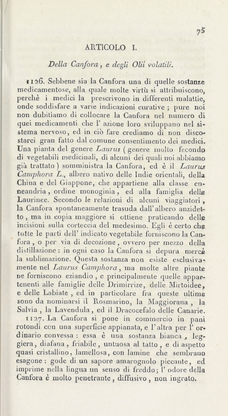 ARTICOLO I. Della Canfora, e degli Olii volatili. il?.6. Sebbene sia la Canfora una di quelle sostanze medicamentose, alla, quale molte virtù si attribuiscono, perchè i medici la prescrivono in differenti malattie, onde soddisfare a varie indicazioni curative ; pure noi non dubitiamo di collocare la Canfora nel numero di quei medicamenti che 1’ azione loro sviluppano nel si- stema nervoso, ed in ciò fare crediamo di non disco- starci gran fatto dal comune consentimento dei medici. Una pianta del genere Laurus ( genere molto fecondo di vegetabili medicinali, di alcuni dei quali noi abbiamo già trattato) somministra la Canfora, ed è il Laurus Camphora L., albero nativo delle Indie orientali, della China e del Giappone, che appartiene alla classe en- neandria, ordine monoginia, ed alla famiglia delle Laurinee. Secondo le relazioni di alcuni viaggiatori , la Canfora spontaneamente trasuda dall’albero anzidet- to , ma in copia maggiore si ottiene praticando delle incisioni sulla corteccia del medesimo. Egli è certo che tutte le parti dell’indicato vegetabile forniscono la Can- fora , o per via di decozione , ovvero per mezzo della distillazione: in ogni caso la Canfora si depura mercè la sublimazione. Questa sostanza non esiste esclusiva- mente nel Laurus Camphora, ma molte altre piante ne forniscono eziandio , e principalmente quelle appar- tenenti alle famiglie delle JDrimirrize, delle Mirtoidee, e delle Labiate , ed in particolare fra queste ultime sono da nominarsi il Rosmarino, la Maggiorana , la Salvia , la Lavendula , ed il Dracocefalo delle Canarie. 1127. La Canfora si pone in commercio in pani rotondi con una superficie appianata, e l’altra per l’or- dinario convessa : essa è una sostanza bianca j leg- giera, diafana , friabile, untuosa al tatto , e di aspetto quasi cristallino, lamellosa, con lamine che sembrano esagone : gode di un sapore amarognolo piccante, ed imprime nella lingua un senso di freddo; I’ odore della Canfora è molto penetrante, diffusivo , non ingrato.