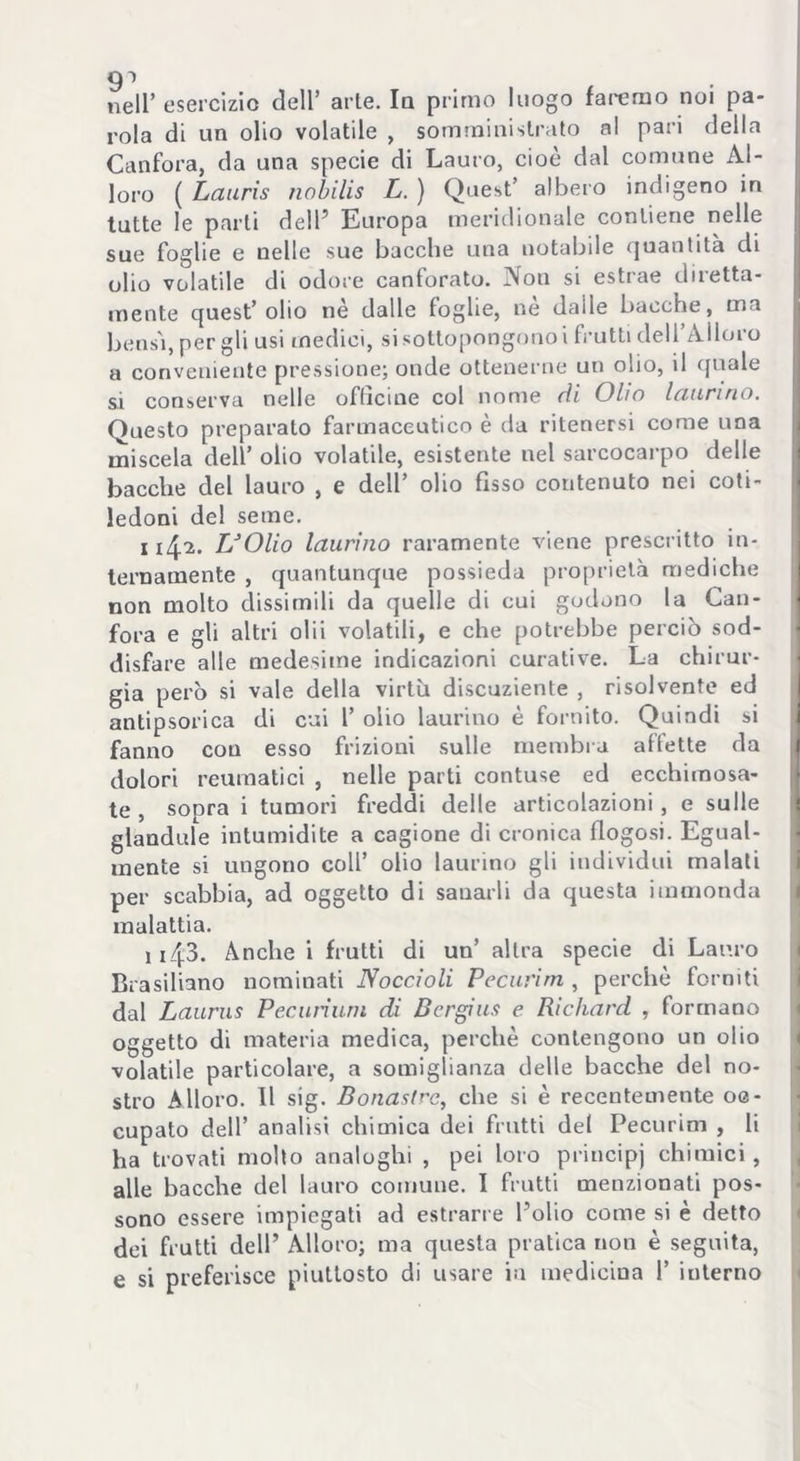 91 nell* esercizio dell’ arie. la primo luogo faremo noi pa- rola di un olio volatile , somministrato al pari della Canfora, da una specie di Lauro, cioè dal comune Al- loro ( Lauris nobilis L. ) Quest’ albero indigeno in tutte le parti dell’ Europa meridionale contiene nelle sue foglie e uelle sue bacche una notabile quantità di olio volatile di odore canforato. Non si estrae diretta- mente quest’olio nè dalle foglie, nè dalle bacche, ma bensì, per gli usi medici, si sottopongono i frutti dell’Alloro a conveniente pressione; onde ottenerne un olio, il quale si conserva nelle officine col nome di Olio laurino. Questo preparato farmaceutico è da ritenersi come una miscela dell’ olio volatile, esistente nel sarcocarpo delle bacche del lauro , e dell’ olio fisso contenuto nei coti- ledoni del seme. 1142. L’Olio laurino raramente viene prescritto in- ternamente , quantunque possieda proprietà mediche non molto dissimili da quelle di cui godono la Can- fora e gli altri olii volatili, e che potrebbe perciò sod- disfare alle medesime indicazioni curative. La chirur- gia però si vale della virtù discuziente , risolvente ed antipsorica di cui 1’ olio laurino è fornito. Quindi si fanno con esso frizioni sulle membra affette da dolori reumatici , nelle parti contuse ed ecchimosa- te , sopra i tumori freddi delle articolazioni, e sulle glandule intumidite a cagione di cronica flogosi. Egual- mente si ungono coll’ olio laurino gli individui malati per scabbia, ad oggetto di sanarli da questa immonda malattia. 1143. Anche i frutti di un’ altra specie di Lauro Brasiliano nominati Noccioli Pccurìm , perchè forniti dal Laurus Pedinimi di Ber gius e Richard , formano oggetto di materia medica, perchè contengono un olio volatile particolare, a somiglianza delle bacche del no- stro Alloro. Il sig. Bonasfrc, che si è recentemente oe- cupato dell’ analisi chimica dei frutti del Pecurim , li ha trovati molto analoghi , pei loro principi chimici , alle bacche del lauro comune. I frutti menzionati pos- sono essere impiegati ad estrarre l’olio come si è detto dei frutti dell’ Alloro; ma questa pratica non è seguita, e si preferisce piuttosto di usare in medicina 1’ interno