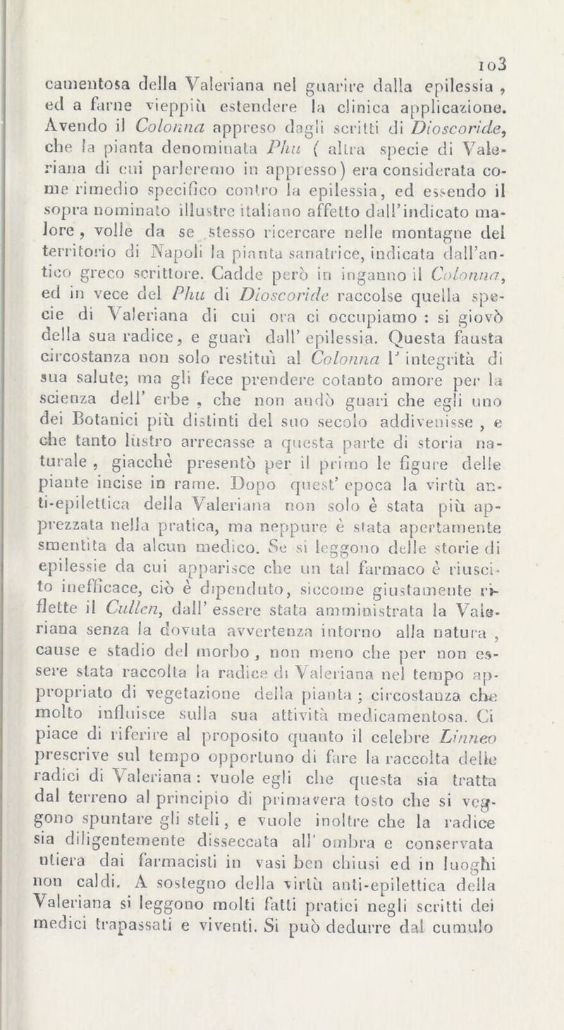 i o3 catnentosa della Valeriana nel guarire dalla epilessia , ed a farne vieppiù estendere la cliniea applicazione. Avendo il Colonna appreso dagli scritti di Dloscoride, che la pianta denominata Phu ( altra specie di Vale- riana di cui parleremo in appresso) era considerata co- me rimedio specifico contro la epilessia, ed essendo il sopra nominato illustre italiano affetto dall’indicato ma- lore , voile da se stesso ricercare nelle montagne del territorio di Napoli la pianta sanatrice, indicata dall’an- tico greco scrittore. Cadde però in inganno il Colonna, ed in vece dei Phu di Dloscoride raccolse quella spe- cie di Valeriana di cui ora ci occupiamo : si giovò della sua radice, e guarì dall’epilessia. Questa fausta circostanza non solo restituì al Colonna lJ integrità di sua salute; ma gli fece prendere cotanto amore per la scienza dell’ erbe , che non andò guari che egli uno dei Botanici più distinti del suo secolo addivenisse , e che tanto lustro arrecasse a quésta parte di storia na- turale , giacché presentò per il primo le figure delle piante incise in rame. Dopo quest’ epoca la virtù an- ti-epiletlica della Valeriana non solo è stata più ap- prezzata nella pratica, ma neppure è stata apertamente smentita da alcun medico. Se si leggono delle storie di epilessie da cui apparisce che un tal farmaco è riusci- to inefficace, ciò è dipenduto, siccome giustamente ri- flette il Cullai, dall’ essere stata amministrata la Vale- riana senza la dovuta avvertenza intorno alla natura , cause e stadio del morbo , non meno che per noti es- sere stata raccolta la radice di Valeriana nel tempo ap- propriato di vegetazione della pianta ; circostanza che molto influisce sulla sua attività medicamentosa. Ci piace di riferire al proposito quanto il celebre Linneo prescrive sul tempo opportuno di fare la raccolta delle radici di Valeriana: vuole egli che questa sia tratta dal terreno al principio di primavera tosto che si veg- gono spuntare gli steli, e vuole inoltre che la radice sia diligentemente disseccata all’ ombra e conservata utiera dai farmacisti in vasi ben chiusi ed in luoghi non caldi. A sostegno della virtù anti-epilettica della Valeriana si leggono molti fatti pratici negli scritti dei medici trapassati e viventi. Si può dedurre dal cumulo