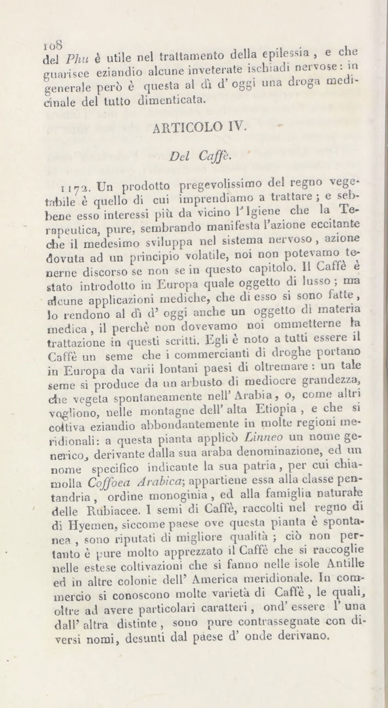 oS del Phu è utile nel trattamento della epilessia , e che guarisce eziandio alcune inveterate ischiadi nervose : m generale però è questa al dì d’ oggi una droga medi- cinale del tutto dimenticata. ARTICOLO IV. Del Caffi. lini. Un prodotto pregevolissimo del regno vege- tabile è quello di cui imprendiamo a trattare ; e seb- bene esso interessi più da vicino 1J Igiene che la .te- rapeutica, pure, sembrando manifesta l’azione eccitante che il medesimo sviluppa nel sistema nervoso , azione dovuta ad un principio volatile, noi non potevamo te- nerne discorso se non se in questo capitolo. Il Catte e stato introdotto in Europa quale oggetto di lusso ; ma alcune applicazioni mediche, che di esso si sono latte, lo rendono al dì d’ oggi anche un oggetto di materia medica , il perchè non dovevamo noi ommetterne la trattazione in questi scritti. Egli è noto a tutti essere il Caffè un seme che i commercianti di droghe portano in Europa da varii lontani paesi di oltremare : un tale seme si produce da un arbusto di mediocre grandezza, die vegeta spontaneamente nell’Arabia, o, come altii vogliono, nelle montagne dell’ alta Etiopia , e che si coltiva eziandio abbondantemente in molte regioni me- ridionali: a questa pianta applicò Linneo un nome ge- nerico., derivante dalla sua araba denominazione, ed un nome specifico indicante la sua patria , per cui chia- molla Coffoea Arabica; appartiene essa alla classe pen- tandria , ordine monoginia , ed alla famiglia naturale ' delle Rubiacee. I semi di Caffè, raccolti nel regno di di Hyemen, siccome paese ove questa pianta è sponta- nea , sono riputati di migliore qualità ; ciò non per- tanto è pure molto apprezzato il Caffè che si raccoglie nelle estese coltivazioni che si fanno nelle isole Antille ed in altre colonie dell’ America meridionale. In com- mercio si conoscono molte varietà di Cafle , le quali, oltre ad avere particolari caratteri, ond esseie 1 una dall’ altra distinte , souo pure contrassegnate con di- versi nomi, desunti dal paese d onde derivano.