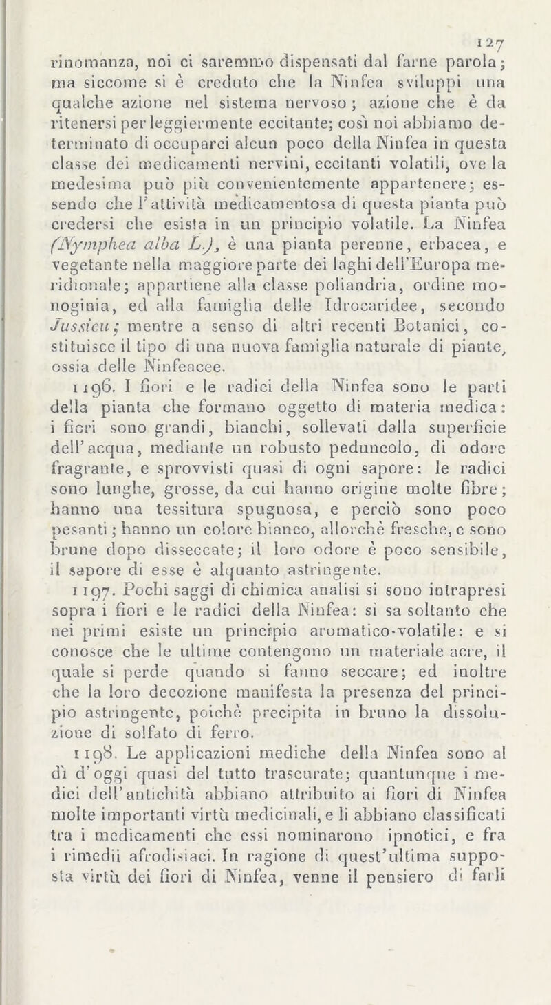 rinomanza, noi ci saremmo dispensati dal farne parola; ma siccome si è creduto che la Ninfea sviluppi una qualche azione nel sistema nervoso ; azione che è da ritenersi per leggiermente eccitante; così noi abbiamo de- terminato di occuparci alcun poco della Ninfea in questa classe dei medicamenti nervini, eccitanti volatili, ove la medesima può più convenientemente appartenere; es- sendo che l'attività medicamentosa di questa pianta può credersi che esista in un principio volatile. La Ninfea (Nymphea alba L.J, è una pianta perenne, erbacea, e vegetante nella maggiore parte dei laghi dell'Europa me- ridionale; appartiene alla classe poliandria, ordine ino- noginia, ed alla famiglia delle Idrocaridee, secondo Jussreuj mentre a senso di altri recenti Botanici, co- stituisce il tipo di una nuova famiglia naturale di piante, ossia delle IVinfeacèe. 1196. I fiori e le radici della Ninfea sono le parti della pianta che formano oggetto di materia medica: i fieri sono grandi, bianchi, sollevati dalla superficie dell’acqua, mediante un robusto peduncolo, di odore fragrante, e sprovvisti quasi di ogni sapore: le radici sono lunghe, grosse, da cui hanno origine molte fibre; hanno una tessitura spugnosa, e perciò sono poco pesanti ; hanno un colore bianco, allorché fresche, e sono brune dopo disseccate; il loro odore è poco sensibile, il sapore di esse è alquanto astringente. 1 197. Pochi saggi di chimica analisi si sono intrapresi sopra i fiori e le radici della Ninfea: si sa soltanto che nei primi esiste un principio aromatico-volatile: e si conosce che le ultime contengono un materiale acre, il quale si perde quando si fanno seccare; ed inoltre che la loro decozione manifesta la presenza del princi- pio astringente, poiché precipita in bruno la dissolu- zione di solfato di ferro. 119S. Le applicazioni mediche della Ninfea sono al dì d'oggi quasi del lutto trascurate; quantunque i me- dici dell’antichità abbiano attribuito ai fiori di Ninfea molte importanti virtù medicinali, e li abbiano classificali tra i medicamenti che essi nominarono ipnotici, e fra i rimedii afrodisiaci. In ragione di quest’ultima suppo- sta virtù dei fiori di Ninfea, venne il pensiero di farli