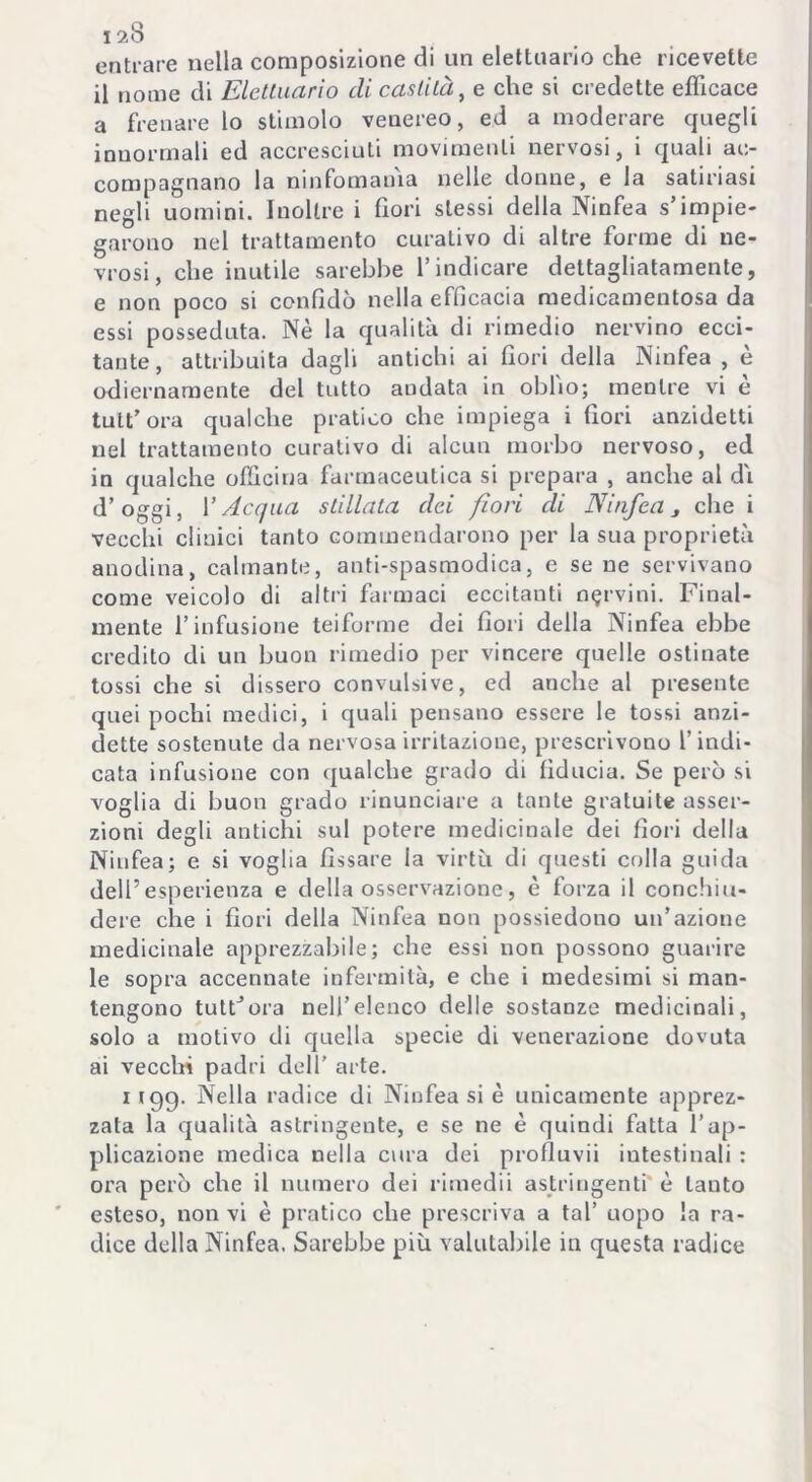 entrare nella composizione di un elettuario che ricevette il nome di Elettuario di castità, e che si credette efficace a frenare lo stimolo venereo, ed a moderare quegli innormali ed accresciuti movimenti nervosi, i quali ac- compagnano la ninfomania nelle donne, e la satinasi negli uomini. Inoltre i fiori stessi della Ninfea s’impie- garono nel trattamento curativo di altre forme di ne- vrosi, che inutile sarebbe l’indicare dettagliatamente, e non poco si confidò nella efficacia medicamentosa da essi posseduta. Nè la qualità di rimedio nervino ecci- tante, attribuita dagli antichi ai fiori della Ninfea, è odiernamente del tutto andata in oblio; mentre vi è tutt’ora qualche pratico che impiega i fiori anzidetti nel trattamento curativo di alcun morbo nervoso, ed in qualche officina farmaceutica si prepara , anche al di d’oggi, V Acqua stillata dei fiori di Ninfea j che i vecchi clinici tanto commendarono per la sua proprietà anodina, calmante, anti-spasmodica, e sene servivano come veicolo di altri farmaci eccitanti nervini. Final- mente l’infusione teiforme dei fiori della Ninfea ebbe credito di un buon rimedio per vincere quelle ostinate tossi che si dissero convulsive, ed anche al presente quei pochi medici, i quali pensano essere le tossi anzi- detto sostenute da nervosa irritazione, prescrivono l’indi- cata infusione con qualche grado di fiducia. Se però si voglia di buon grado rinunciare a tante gratuite asser- zioni degli antichi sul potere medicinale dei fiori della Ninfea; e si voglia fissare la virtù di questi colla guida dell’esperienza e della osservazione, è forza il conchiu- dere che i fiori della Ninfea non possiedono un’azione medicinale apprezzabile; che essi non possono guarire le sopra accennate infermità, e che i medesimi si man- tengono tuttora nell’elenco delle sostanze medicinali, solo a motivo di quella specie di venerazione dovuta ai vecchi padri dell’ arte. i 199. Nella radice di Ninfea si è unicamente apprez- zata la qualità astringente, e se ne è quindi fatta l’ap- plicazione medica nella cura dei profluvii intestinali : ora però che il numero dei rimedii astringenti è tanto esteso, non vi è pratico che prescriva a tal’ uopo la ra- dice della Ninfea. Sarebbe più valutabile in questa radice