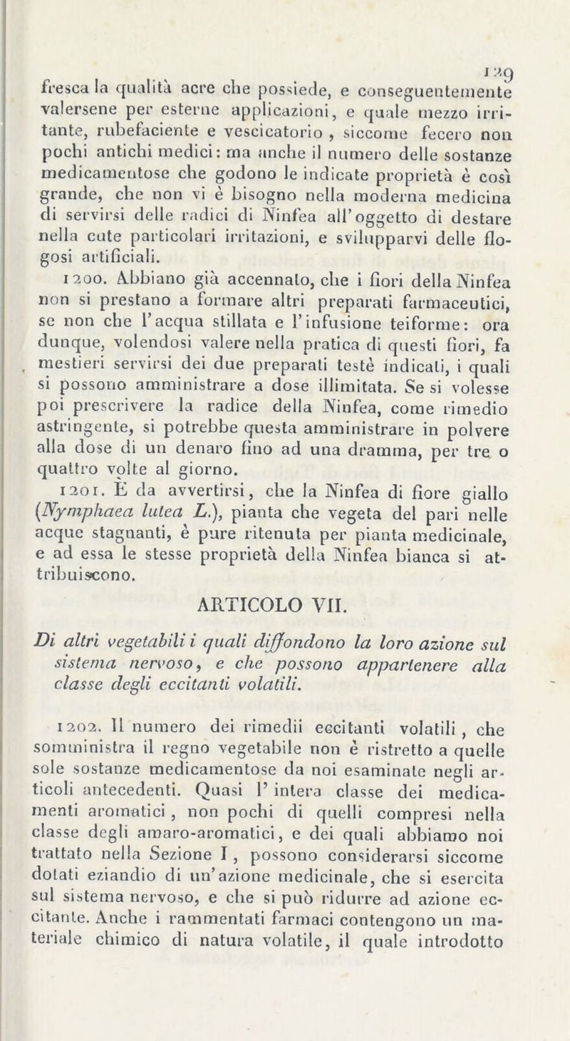 fresca la qualità acre che possiede, e conseguentemente valersene per esterne applicazioni, e quale mezzo irri- tante, rubefaciente e vescicatorio , siccome fecero non pochi antichi medici: rna anche il numero delle sostanze medicamentose che godono le indicate proprietà è così grande, che non vi è bisogno nella moderna medicina eli servirsi delle radici di Ninfea all’oggetto di destare nella cute particolari irritazioni, e svilupparvi delle flo- gosi artificiali. 1200. Abbiano già accennalo, che i fiori della Ninfea non si prestano a formare altri preparati farmaceutici, se non che l’acqua stillata e l’infusione teiforme: ora dunque, volendosi valere nella pratica di questi fiori, fa , mestieri servirsi dei due preparati teste indicali, i quali si possono amministrare a dose illimitata. Se si volesse poi prescrivere la radice della Ninfea, come rimedio astringente, si potrebbe questa amministrare in polvere alla dose di un denaro fino ad una dramma, per tre o quattro volte al giorno. 1201. E da avvertirsi, che la Ninfea di fiore giallo (Nymphaea lutea L.), pianta che vegeta del pari nelle acque stagnanti, è pure ritenuta per pianta medicinale, e ad essa le stesse proprietà della Ninfea bianca si at- tribuiscono. ARTICOLO VII. Di altri vegetabili i quali diffondono la loro azione sul sistema nervoso, e che possono appartenere alla classe degli eccitanti volatili. 1202. Il numero dei rimedii eccitanti volatili, che somministra il regno vegetabile non è ristretto a quelle sole sostanze medicamentose da noi esaminale negli ar- ticoli antecedenti. Quasi 1’ intera classe dei medica- menti aromatici , non pochi di quelli compresi nella classe degli amaro-aromatici, e dei quali abbiamo noi trattato nella Sezione I, possono considerarsi siccome dotati eziandio di un’azione medicinale, che si esercita sul sistema nervoso, e che si può ridurre ad azione ec- citante. Anche i rammentati farmaci contengono un ma- teriale chimico di natura volatile, il quale introdotto