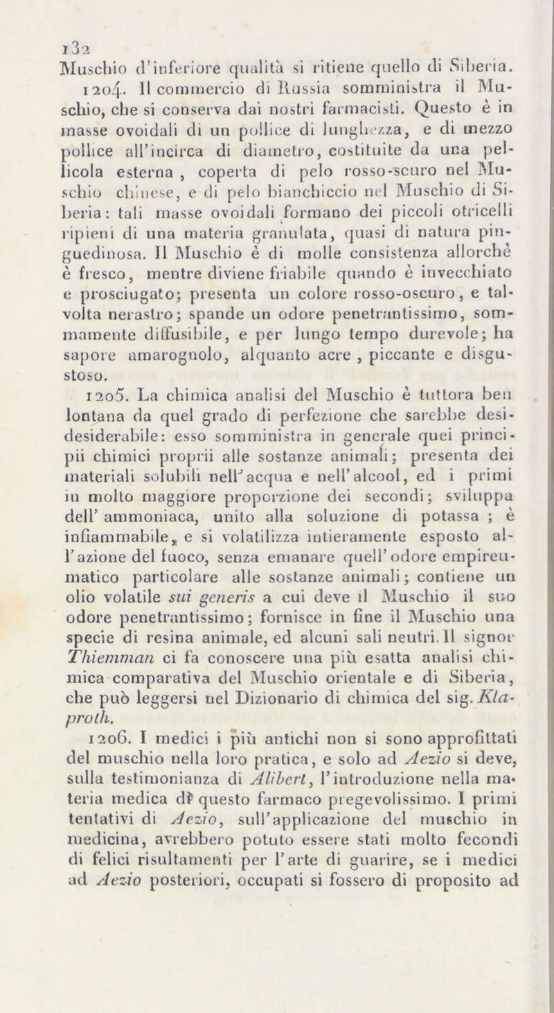 Muschio d’inferiore qualità si ritiene quello di Siberia. i 2o4- 11 commercio di Russia somministra il Mu- schio, che si conserva dai nostri farmacisti. Questo è in inasse ovoidali di un pollice di lunghezza, e di mezzo pollice all’incirca di diametro, costituite da una pel- licola esterna , coperta di pelo rosso-scuro nel Mu- schio chinese, e di pelo bianchiccio nel Muschio di Si- beria: tali masse ovoidali formano dei piccoli otricelli ripieni di una materia granulata, quasi di natura pin- guedinosa. 11 Muschio è di molle consistenza allorché è fresco, mentre diviene friabile quando è invecchiato e prosciugato; presenta un colore rosso-oscuro, e tal- volta nerastro; spande un odore penetrantissimo, som- mamente diffusibile, e per lungo tempo durevole; ha sapore amarognolo, alquanto acre , piccante e disgu- stoso. 1205. La chimica analisi del Muschio è tuttora ben lontana da quel grado di perfezione che sarebbe desi- desiderabile: esso somministra in generale quei princi- pii chimici proprii alle sostanze animali; presenta dei materiali solubili nelLacqua e nell’alcool, ed i primi in mollo maggiore proporzione dei secondi; sviluppa dell’ ammoniaca, unito alla soluzione di potassa ; è infiammabile, e si volatilizza intieramente esposto al- l’azione del fuoco, senza emanare quell’ odore empirei!- matico particolare alle sostanze animali; contiene un olio volatile sui generis a cui deve d Muschio il suo odore penetrantissimo; fornisce in fine il Muschio una specie di resina animale, ed alcuni salineutri.il signor Thiemman ci fa conoscere una più esatta analisi chi- mica comparativa del Muschio orientale e di Siberia, che può leggersi nel Dizionario di chimica del s\g. Ria- pro th. 1206. I medici i più antichi non si sono approfittati del muschio nella loro pratica, e solo ad Aezio si deve, sulla testimonianza di Alibcrt, l’introduzione nella ma- teria medica df questo farmaco pregevolissimo. I primi tentativi di Aezio, sull’applicazione del muschio in medicina, avrebbero potuto essere stati molto fecondi di felici risultamenti per l’arte di guarire, se i medici ad Aezio posteriori, occupati si fossero di proposito ad