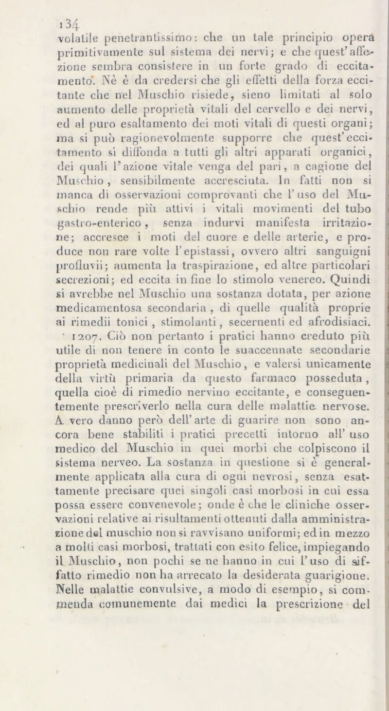 volatile penetrantissimo: che un tale principio opera primitivamente sul sistema dei nervi; e che quest’affe- zione sembra consistere in un forte grado di eccita- mento. Nè è da credersi che gli effetti della forza ecci- tante che nel Muschio risiede, sieno limitati al solo aumento delle proprietà vitali del cervello e dei nervi, ed al puro esaltamento dei moti vitali di questi organi; ma si può ragionevolmente supporre che quest’ecci- tamento si diffonda a tutti gli altri apparati organici, dei quali l’azione vitale venga del pari, a cagione del Muschio, sensibilmente accresciuta. In fatti non si manca di osservazioni comprovanti che l’uso del Mu- schio rende più attivi i vitali movimenti del tubo gastro-enterico, senza indurvi manifesta irritazio- ne; accresce i moti del cuore e delle arterie, e pro- duce non rare volte l’epistassi, ovvero altri sanguigni profluvii; aumenta la traspirazione, ed altre particolari secrezioni; ed eccita in fine lo stimolo venereo. Quindi si avrebbe nel Muschio una sostanza dotata, per azione medicamentosa secondaria , di quelle qualità proprie ai rimedii tonici , stimolanti, secernenti ed afrodisiaci. ' 1207. Ciò non pertanto i pratici hanno creduto più utile di non tenere in conto le suaccennate secondarie proprietà medicinali del Muschio, e valersi unicamente della virtù primaria da questo farmaco posseduta , quella cioè di rimedio nervino eccitante, e conseguen- temente prescriverlo nella cura delle malattie nervose. A. vero danno però dell’arte di guarire non sono an- cora bene stabiliti i pratici precetti intorno all’ uso medico del Muschio in quei morbi che colpiscono il sistema nerveo. La sostanza in questione si è general- mente applicata alla cura di ogni nevrosi, senza esat- tamente precisare quei singoli casi morbosi in cui essa possa essere convenevole; onde è che le cliniche osser- vazioni relative ai risultamenti ottenuti dalla amministra- zionedel muschio nousi ravvisano uniformi; edin mezzo a molti casi morbosi, trattali con esito felice, impiegando il Muschio, non pochi se ne hanno in cui l’uso di sif- fatto rimedio non ha arrecato la desiderata guarigione. Nelle malattie convulsive, a modo di esempio, si com- menda comunemente dai medici la prescrizione del