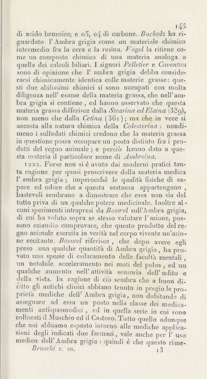 di acido benzoico; e o5, o4 di carbone. Bucholz ha ri- guardato 1’ Ambra grigia come un materiale chimico intermedio fra la cera e la resina. Vogel la ritiene co- me un composto chimico di una materia analoga a quella dei calcoli biliari. I signori Pellctier e Cciventoa sono di opinione che 1’ ambra grigia debba conside- rarsi chimicamente identica colle materie grasse: que- sti due abilissimi chimici si sono occupati con molta diligenza nell’ esame della materia grassa, che nell’am- bra grigia si contiene , ed hanno osservato che questa materia grassa differisce dalla Stearina ed Eiaina (329), non meno che dalla Celina ( 36 r ) ; ma che in vece si accosta alla natura chimica della Colesterina : nondi- meno i sullodati chimici credono che la materia grassa in questione possa occupare un posto distinto fra i pro- dotti del regno animale ; e perciò hanno dato a que- sta materia il particolare nome di Ambreina. 1222. Forse non si è avuto dai moderni pratici tan- ta ragione per quasi proscrivere dalla materia medica 1’ ambra grigia ; imperocché le qualità fisiche di sa- pore ed odore che a questa sostanza appartengono , bastevoli sembrano a dimostrare che essa non sia del tutto priva di un qualche potere medicinale. Inoltre al- cuni sperimenti intrapresi da Boswel sull’Ambra grigia, di cui ha voluto sopra se stesso valutare l’azione, pos- sono eziandio comprovare, che questo prodotto del re- gno animale esercita in verità nel corpo vivente un’azio- ne eccitante. Boswel riferisce , che dopo avere egli preso una qualche quantità di Ambra grigia, ha pro- vato una specie di esilaramento delle facoltà mentali , un notabile acceleramento nei moti del polso , ed un qualche aumento nell’ attività sensoria dell’ udito e della vista. In ragione di ciò sembra che a buon di- ritto gli antichi clinici abbiano tenuto in pregio le pro- prietà mediche deìP Ambra grigia, non dubitando di assegnare ad essa un posto nella classe dei medica- menti antispasmodici , ed in quella serie in cui sono collocati il Muschio ed il Castoro. Tutto quello adunque che noi abbiamo esposto intorno alle mediche applica- zioni degli indicati due farmaci, vale anche per 1’ uso medico dell’ Ambra grigia : quindi è che questo rime- Bruschi t. m. t3