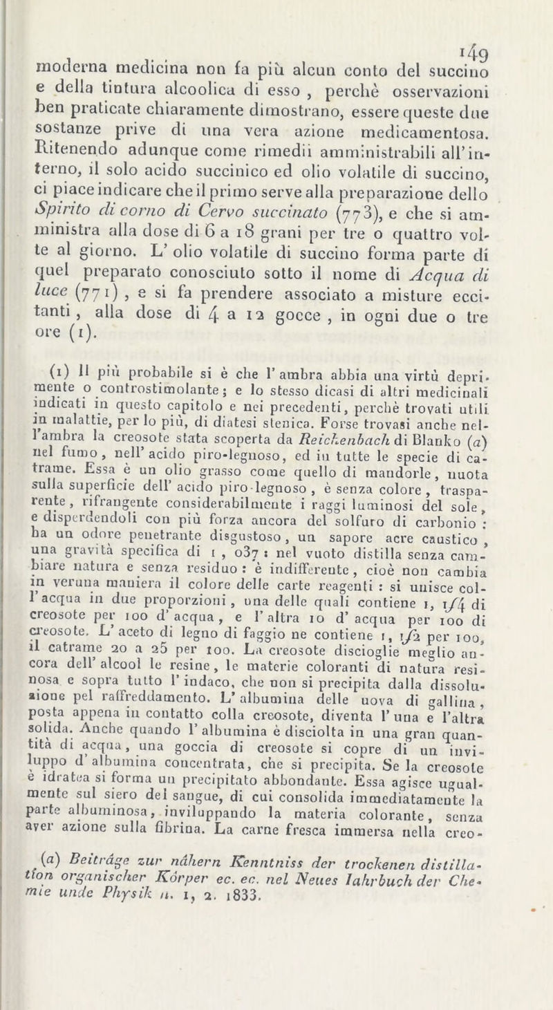 moderna medicina non fa più alcun conto del succino e della tintura alcoolica di esso , perchè osservazioni ben praticate chiaramente dimostrano, essere queste due sostanze prive di una vera azione medicamentosa. Ritenendo adunque come rimedii amministrabili all’in- terno, il solo acido succinico ed olio volatile di succino, ci piace indicare che il primo serve alla preparazione dello Spirito di corno di Cervo succinato (773), e che si am- ministra alla dose di 6 a 18 grani per tre o quattro vol- te al giorno. L’ olio volatile di succino forma parte di quel preparato conosciuto sotto il nome di Acqua di luce (771) , e si fa prendere associato a misture ecci- tanti , alla dose di 4 a 12 gocce , in ogni due o tre ore (1). (1) li piu probabile si è che 1’ ambra abbia una virtù depri* mente o controstimolante; e lo stesso dicasi di altri medicinali indicati in questo capitolo e nei precedenti, perché trovati utili, in malattie, per lo piu, di diatesi stenica. Forse trovasi anche net- 1 ambra la creosote stata scoperta da Rei che ab a eh dì Blanko (a) nel fumo, nell acido piro-legnoso, ed in tutte le specie di ca- trame. Essa è un olio grasso come quello di mandorle, nuota sulla superficie dell’ acido piro-legnoso , è senza colore , traspa- leute, rifrangente considerabilmente i raggi luminosi del sole, e disperdendoli con più forza ancora del solfuro di carbonio : ba un odore penetrante disgustoso , un sapore acre caustico , una gravita specifica di 1 , o37 : nel vuoto distilla senza cam- biare natura e senza residuo: è indifferente, cioè non cambia in veruna maniera il colore delle carte reagenti : si unisce col- 1 acqua in due proporzioni, una delle quali contiene j, \/A di creosote per 100 d acqua, e l’altra io d’ acqua per 100 di creosote. L’aceto di legno di faggio ne contiene 1, 1/2 per 100, u catrame 20 a 25 per 100. La creosote discioglie meglio an- cora dell’alcool le resine, le materie coloranti di natura resi- nosa e sopra tutto 1’ indaco, che non si precipita dalla dissolti- aione pel raffreddamento. L’albumina delle uova di gallina, posta appena in contatto colla creosote, diventa l’uua e l’altra solida. Anche quando 1’ albumina è disciolta in una gran quan- tità di acqua, una goccia di creosote si copre di un invi- luppo d albumina concentrata, che si precipita. Se la creosote e idratea si forma un precipitato abbondante. Essa agisce ugual- mente sul siero del sangue, di cui consolida immediatamente la parte albuminosa, inviluppando la materia colorante, senza aver azione sulla fibrina. La carne fresca immersa nella creo- (a) Beitràge zur ndhern Kenntniss der trockenen distilla- tieni organischer Kórper ec. ec. nel Neues Iahrbuch der Che- mie nude Physik u. 1, 2. i833.