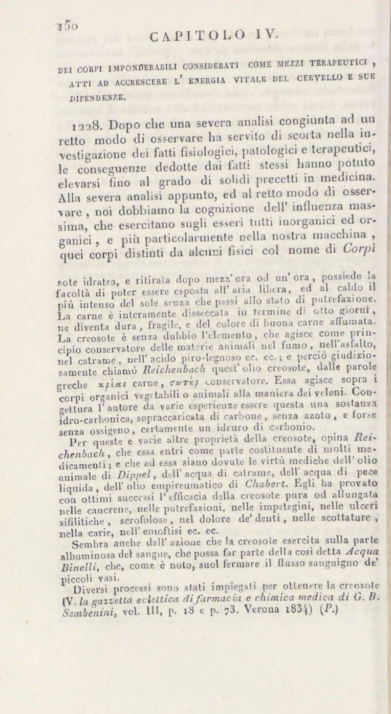 Ì^O CAPI T OLO IV. DEI CORPI IMPONDERABILI CONSIDERATI COME MEZZI TERAPEUTICI , ATTI AD ACCRESCERE L* ENERGIA VITALE DEL CERVELLO E SUE dipendenze. 1228. Dopo che una severa analisi congiunta ad un retto modo di osservare ha servito di scorta nella in- vestigazione dei fatti fisiologici, patologici e terapeutici, le conseguenze dedotte dai fatti stessi hanno potuto elevarsi (ino al grado di solidi precetti in medicina. Alla severa analisi appunto, ed al retto modo di osser- vare , noi dobbiamo la cognizione dell’ influenza mas- sima, che esercitano sugli esseri tutti inorganici cd or- ganici , e più particolarmente nella nostra macchina , quei corpi distinti da alcuni fisici col nome di Corpi sete idratea, e ritirata dopo mezzora od un’ora, possiede la facoltà di poter essere esposta all’aria libera, ed ai caldo il più intenso del sole senza die passi ado stato di putrefazione. Li carne è interamente disseccata in fermine di otto giorni, ne diventa dura, fragile, e del colore di buona carne affamata. La creosote è senza dubbio l’elemento, che agisce come prin- cipio conservatore delle materie animali nel fumo, nell asfalto, nel catrame, nell’acido piro-legnoso ec. ec. ; e perciò giudizio- samente chiamò Reichenbach quest olio creosote, dalle parole greche x.p'i*s carne, crurìp conservatore. Essa agisce sopra 1 corpi organici vegetabili o animali alla maniera dei veleni. Con- gettura l'autore da varie esperienze essere questa una sostanza idro-carbonica, sopraccaricata di carbone , senza azoto , e forse senza ossigeno, certamente un idruro di carbonio. Per queste e varie altre proprietà della creosote, opina Rei- che nb eie h\ che essa entri come parte costituente di molti me- dicamenti ; e che ad essa siano dovute le virtù mediche dell’olio animale di Dippel, dell’acqua di catrame, dell’acqua di pece liquida, dell’olio einpircumatico di Chabert. Egli ha provato con ottimi successi l’efficacia della creosote pura od allungata nelle cancrene, nelle putrefazioni, nelle iinpetegini, nelle ulceri sifilitiche , scrofolose , nel dolore de’ denti , nelle scottature , nella carie, nell’emottisi ec. ec. Sembra anche dall’ azione che la creosote esercita sulla parte albuminosa del sangue, che possa far parte della cosi detta Acqua Binelli, che, come è nolo, suol fermare il flusso sanguigno de piccoli vasi. . . , , Diversi processi sono stati impiegati per ottenere la creosote IV la Gazzella eclettica di farmacia c chimica medica di G. B. Ssmbènini, voi. IH, p. »8 c p. 73. Verona i83$) {P.)