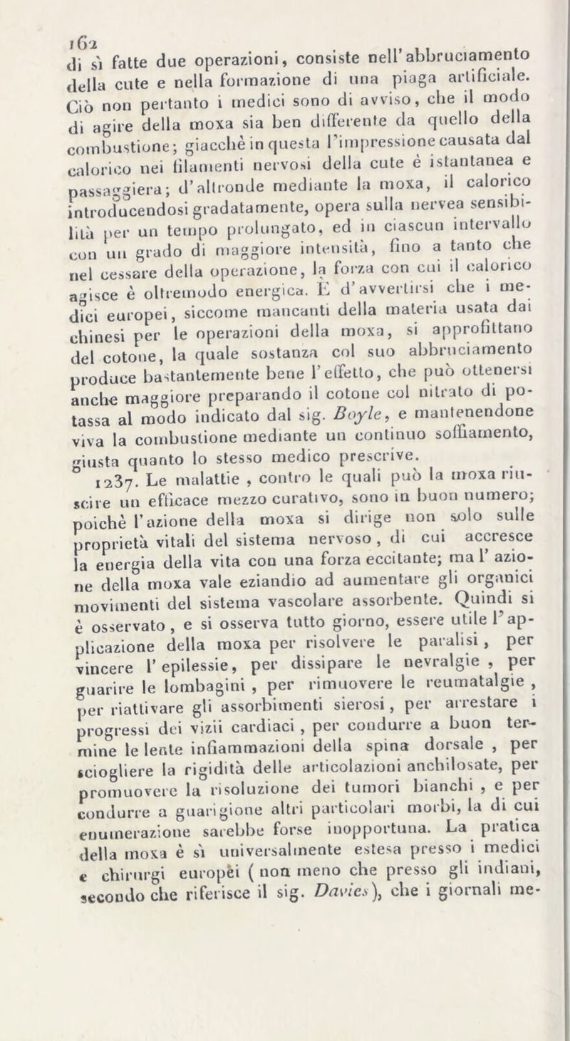 tli sì fatte due operazioni, consiste nell’abbruciamelo della cute e nella formazione di una piaga artificiale. Ciò non pertanto i medici sono di avviso, che il modo di agire della moxa sia ben differente da quello della combustione; giacché in questa Fimpressionecausata dal calorico nei filamenti nervosi della cute é istantanea e passaggiera; d’altronde mediante la moxa, il calorico introcfucendosi gradatamente, opera sulla nervea sensibi- lità per un tempo prolungato, ed in ciascun intervallo con un grado di maggiore intensità, fino a tanto che nel cessare della operazione, la forza con cui il calorico adisce è oltremodo energica. E d’avvertirsi che 1 me- dici europei, siccome mancanti della materia usata dai chinesi per le operazioni della moxa, si approfittano del cotone, la quale sostanza col suo abbruciamento produce bastantemente bene l’effetto, che può otteneisi anche maggiore preparando il cotoue col nitrato di po- tassa al modo indicato dal sig. Boy le, e mantenendone viva la combustione mediante un continuo soffiamento, friusta quanto lo stesso medico prescrive. ° I23y. Le malattie , contro le quali può la moxa riu- scire un efficace mezzo curativo, sono ni buon numero; poiché l’azione della moxa si dirige non solo sulle proprietà vitali del sistema nervoso , di cui accresce la energia della vita con una forza eccitante; mal’ azio- ne della moxa vale eziandio ad aumentare gli organici movimenti del sistema vascolare assorbente. Quindi si é osservato , e si osserva tutto giorno, essere utile 1 ap- plicazione della moxa per risolvere le paralisi , per vincere l’epilessie, per dissipare le nevralgie, per guarire le lombagini , per rimuovere le reumatalgie , per riattivare gli assorbimenti sierosi, per arrestare i progressi dei vizii cardiaci , per condurre a buon ter- mine le lente infiammazioni della spina dorsale , per sciogliere la rigidità delle articolazioni anchilosate, per promuovere la risoluzione dei tumori bianchi , e per condurre a guarigione altri particolari morbi, la di cui enumerazione sarebbe forse inopportuna. La pratica della moxa è sì universalmente estesa presso i medici « chirurgi europèi ( non meno che presso gli indiani, secondo che riferisce il sig. Davies), che i giornali me-