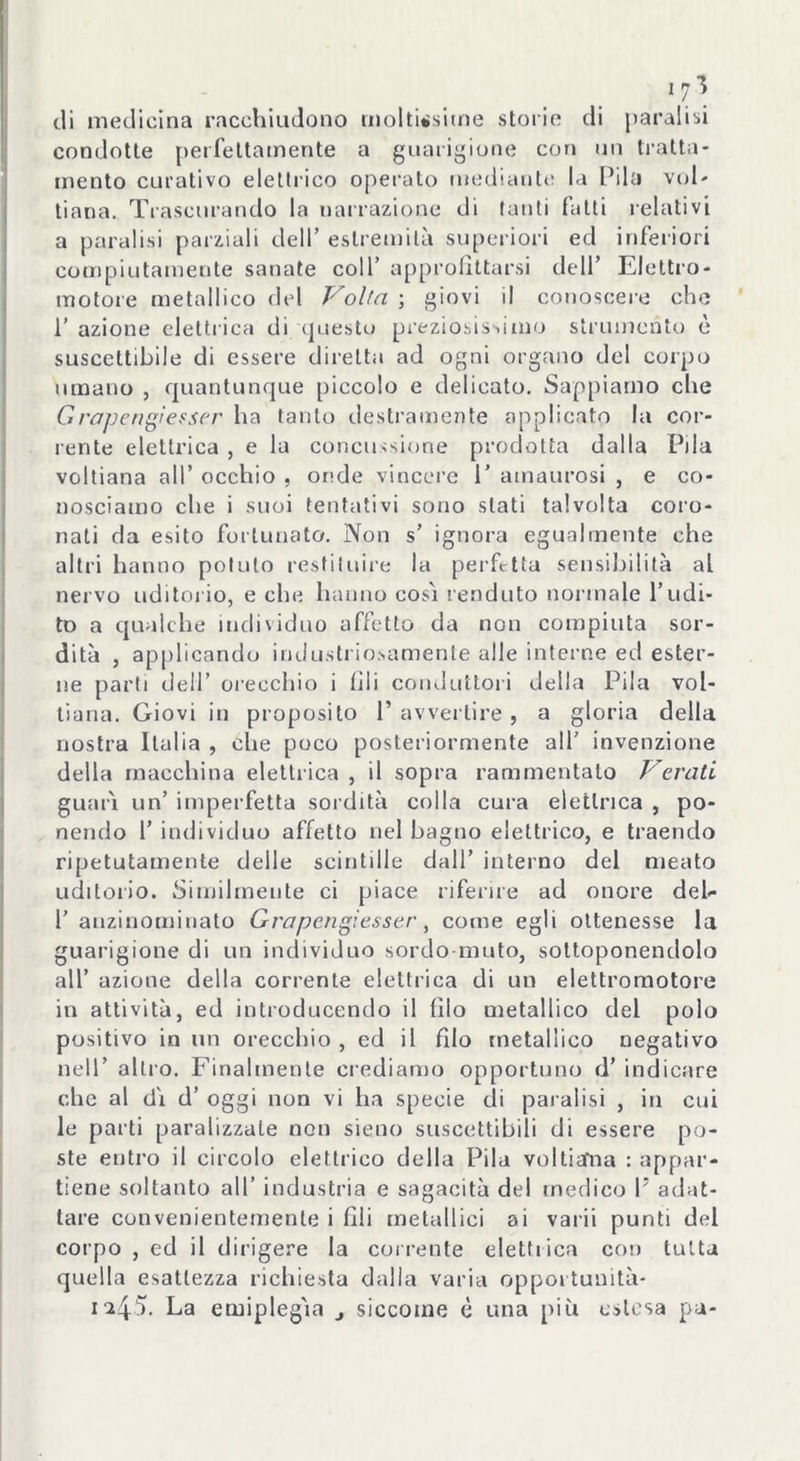 condotte perfettamente a guarigione con un tratta- mento curativo elettrico operalo mediante la Pila voi- tiana. Trascurando la narrazione di tanti fatti relativi a paralisi parziali dell’ estremità superiori ed inferiori compiutamente sanate coll’ approfittarsi dell’ Elettro - motore metallico del Volta ; giovi il conoscere che 1’ azione elettrica di questo preziosissimo strumento è suscettibile di essere diretta ad ogni organo del corpo umano , quantunque piccolo e delicato. Sappiamo che Grapengi esser ha tanto destramente applicato la cor- rente elettrica, e la concussione prodotta dalla Pila voitiana all’ occhio , onde vincere 1’ ainaurosi , e co- nosciamo che i suoi tentativi sono stati talvolta coro- nati da esito fortunato. Non s’ ignora egualmente che altri hanno potuto restituire la perfetta sensibilità al nervo uditorio, e che hanno cosi fenduto normale l’udi- to a qualche individuo affetto da non compiuta sor- dità , applicando industriosamente alle interne ed ester- ne parti dell’ orecchio i fili conduttori della Pila voi- tiana. Giovi in proposito P avvertire, a gloria della nostra Italia , che poco posteriormente all’ invenzione della macchina elettrica , il sopra rammentato Varati guarì un’ imperfetta sordità colla cura elettrica , po- nendo 1’ individuo affetto nel bagno elettrico, e traendo ripetutamente delle scintille dall’ interno del meato uditorio. Similmente ci piace riferire ad onore deb 1’ auzinominato Grapengiesser, come egli ottenesse la guarigione di un individuo sordo muto, sottoponendolo all’ azione della corrente elettrica di un elettromotore in attività, ed introducendo il filo metallico del polo positivo in un orecchio , ed il fdo metallico negativo nell’ altro. Finalmente crediamo opportuno d’ indicare che al di d’ oggi non vi ha specie di paralisi , in cui le parti paralizzale non sieno suscettibili di essere po- ste entro il circolo elettrico della Pila voltiaTna : appar- tiene soltanto all’ industria e sagacità del medico V adat- tare convenientemente i fili metallici ai varii punti del corpo , ed il dirigere la corrente elettrica con tutta quella esattezza richiesta dalla varia opportunità- i*45. La emiplegia siccome è una più estesa pa-