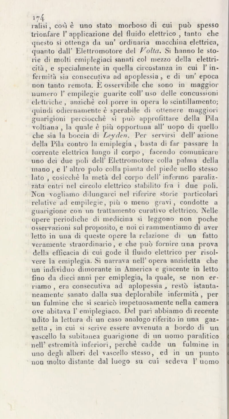 ralisi, così è uno stato morboso di cui può spesso trionfare 1’ applicazione del fluido elettrico , tanto che questo si ottenga da un’ ordinaria macchina elettrica, quanto dall’ Elettromotore del Volta. Si hanno le sto- rie di molti emiplegiaci sanati col mezzo della elettri- cità, e specialmente in quella circostanza in cui l’in- fermità sia consecutiva ad apoplessia, e di un’ epoca non tanto remota. È osservihile che sono in maggior numero 1’ empilegie guarite coll’ uso delle concussioni elettriche , anziché col pone in opera lo scintillamento; quindi odiernamente è sperabile di ottenere maggiori guarigioni perciocché si può approfittare della Pila voltiana , la quale è più opportuna all’ uopo di quello che sia la boccia di Lcydtn. Per servirsi dell’ azione della Pila contro la emiplegia , basta di far passare la corrente elettrica lungo il corpo , facendo comunicare uno dei due poli dell’ Elettromotore colla palma della mano , e 1’ altro polo colla pianta del piede nello stesso lato , cosicché la metà del corpo dell’ infermo paraliz- zata entri nel circolo elettrico stabilito fra i due poli. Non vogliamo dilungarci nel riferire storie particolari relative ad empilegie, più o meno gravi, condotte a guarigione con un trattamento curativo elettrico. Nelle opere periodiche di medicina si leggono non poche osservazioni sul proposito, e noi ci rammentiamo di aver letto in una di queste opere la relazione di un fatto veramente straordinario, e che può fornire una prova della efficacia di cui gode il fluido elettrico per risol- vere la emiplegia. Si narrava nell’ opera anzidelta che un individuo dimorante in America e giacente in letto fino da dieci anni per emiplegia, la quale, se non er- riamo , era consecutiva ad aplopessia j restò istanta- neamente sanato dalla sua deplorabile infermità , per un fulmine che si scaricò impetuosamente nella camera ove abitava 1’ emiplegiaco. Del pari abbiamo di recente udito la lettura di un caso analogo riferito in una gaz- zetta , in cui si scrive essere avvenuta a bordo di un vascello la subitanea guarigione di un uomo paralitico nell’ estremità inferiori, perchè cadde un fulmine in uno degli alberi del vascello stesso, ed in un punto non molto distante dal luogo su cui sedeva 1’ uomo