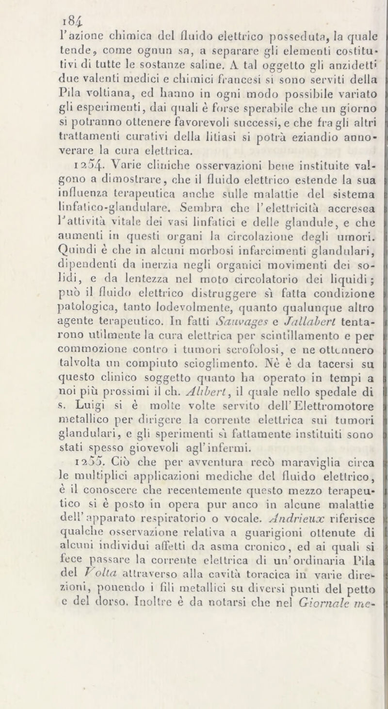 io4i. l’azione chimica del fluido elettrico posseduta, la quale tende, come ognun sa, a separare gli elementi costitu- tivi di tutte le sostanze saline. A. tal oggetto gli anzidett' due valenti medici e chimici francesi si sono serviti della Pila voltiana, ed hanno in ogni modo possibile variato gli esperimenti, dai quali è forse sperabile che un giorno si potranno ottenere favorevoli successi, e che fra gli altri trattamenti curativi della litiasi si potrà eziandio anno- verare la cura elettrica. 1254. Varie cliniche osservazioni bene instituitc val- gono a dimostrare, che il fluido elettrico estende la sua influenza terapeutica anche sulle malattie del sistema linfalico-glandulare. Sembra che l’elettricità accresca 1Jattività vitale dei vasi linfatici e delle glandule, e che aumenti in questi organi la circolazione degli umori. Quindi è che in alcuni morbosi infarcimenti glandulari, dipendenti da inerzia negli organici movimenti dei so- lidi, e da lentezza nel moto circolatorio dei liquidi; può il fluido elettrico distruggere sì fatta condizione patologica, tanto lodevolmente, quanto qualunque altro agente terapeutico. In fatti Sciuvagcs e Jallabert tenta- rono utilmente la cura elettrica per scintillamento e per commozione contro i tumori scrofolosi, e ne ottennero talvolta un compiuto scioglimento. Nè è da tacersi su questo clinico soggetto quanto ha operato in tempi a noi più prossimi il eh. Altieri, il quale nello spedale di s. Luigi si è molte volte servito dell’Elettromotore metallico per dirigere la corrente elettrica sui tumori glandulari, e gli sperimenti sì fattamente instituiti sono stati spesso giovevoli agl’infermi. 1205. Ciò che per avventura recò maraviglia circa le multiplici applicazioni mediche del fluido elettrico, è il conoscere che recentemente questo mezzo terapeu- tico si è posto in opera pur anco in alcune malattie dell’apparato respiratorio o vocale. Andrieux riferisce qualche osservazione relativa a guarigioni ottenute di alcuni individui afletti da asma cronico, ed ai quali si fece passare la corrente elettrica di un’ordinaria L’ila del J olla attraverso alla cavità toracica in varie dire- zioni, ponendo i fili metallici su diversi punti del petto c del dorso. Inoltre è da notarsi che nel Giornale me-