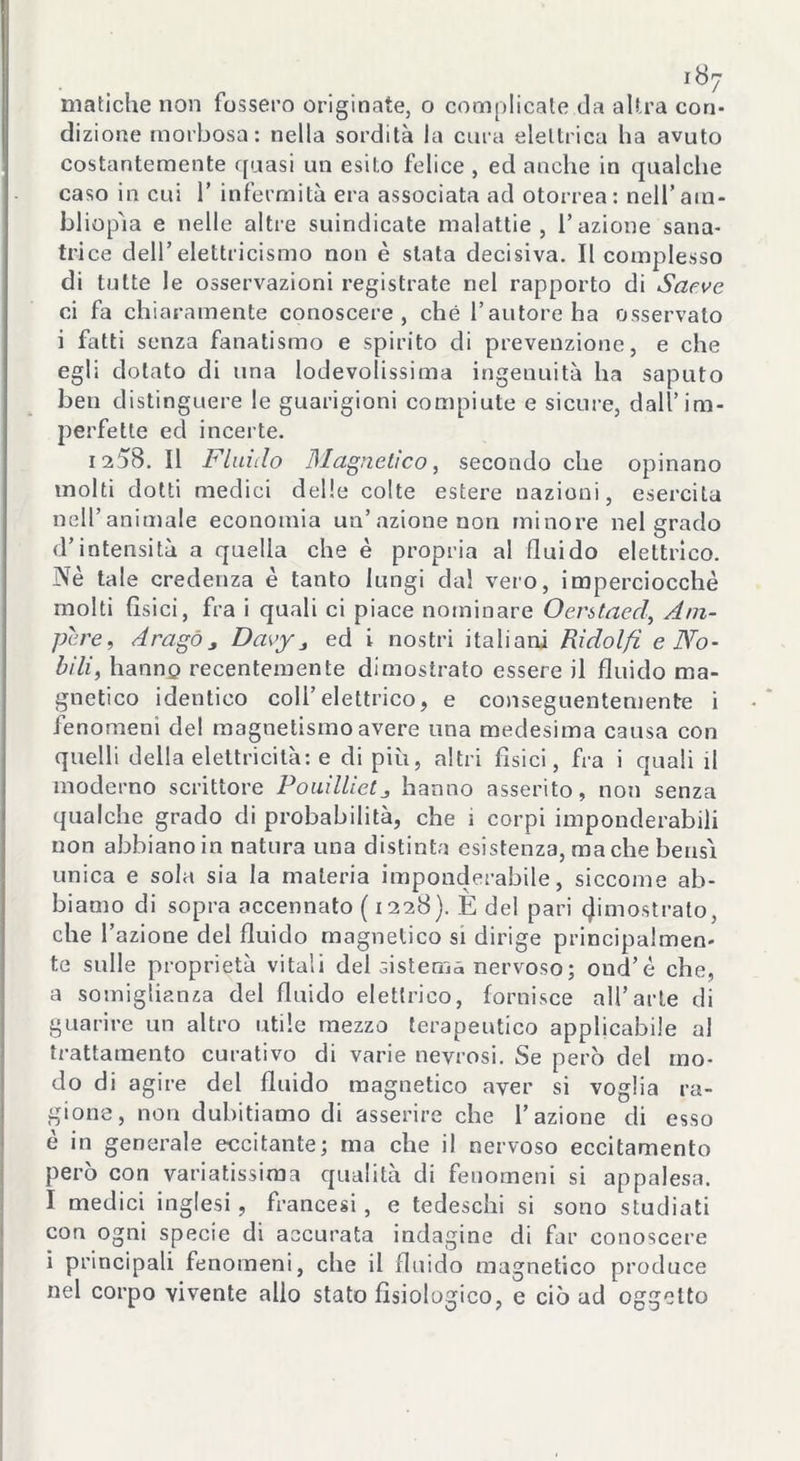 dizione morbosa: nella sordità la cura elettrica ha avuto costantemente quasi un esito felice , ed anche in qualche caso in cui 1’ infermità era associata ad otorrea: nell’ara* bliopìa e nelle altre suindicate malattie, l’azione sana- trice dell’elettricismo non è stata decisiva. Il complesso di tutte le osservazioni registrate nel rapporto di Saeve ci fa chiaramente conoscere, che l’autore ha osservalo i fatti senza fanatismo e spirito di prevenzione, e che egli dotato di una lodevolissima ingenuità ha saputo ben distinguere le guarigioni compiute e sicure, dall’im- perfette ecl incerte. 1258. Il Fluido Magnetico, secondo che opinano molti dotti medici delle colte estere nazioni, esercita nell’animale economia un’azione non minore nel grado d’intensità a quella che è propria al fluido elettrico. Nè tale credenza è tanto lungi dal vero, imperciocché molti fisici, fra i quali ci piace nominare Oerstaed, Am- pere, dragò 3 Daey j ed i nostri italiani Ridolfi e No- bili, hanno recentemente dimostrato essere il fluido ma- gnetico identico coll’elettrico, e conseguentemente i fenomeni del magnetismo avere una medesima causa con quelli della elettricità: e di più, altri fìsici, fra i quali il moderno scrittore Pouillietj hanno asserito, non senza qualche grado di probabilità, che ì corpi imponderabili non abbiano in natura una distinta esistenza, ma che bensì unica e sola sia la materia imponderabile, siccome ab- biamo di sopra accennato ( 1228). È del pari (Rimostrato, che l’azione del fluido magnetico si dirige principalmen- te sulle proprietà vitali del sistema nervoso; oud’è che, a somiglianza del fluido elettrico, fornisce all’arte di guarire un altro utile mezzo terapeutico applicabile al trattamento curativo di varie nevrosi. Se però del mo- do di agire del fluido magnetico aver si voglia ra- gione, non dubitiamo di asserire che l’azione di esso è in generale eccitante; ma che il nervoso eccitamento però con variatissima qualità di fenomeni si appalesa. I medici inglesi, francesi, e tedeschi si sono studiati con ogni specie di accurata indagine di far conoscere i principali fenomeni, che il fluido magnetico produce nel corpo vivente alio stato fisiologico, e ciò ad oggetto