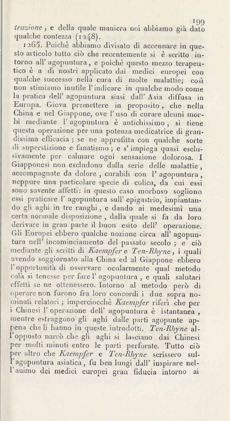 r99 trazione , e della quale maniera noi abbiamo già dato qualche contezza (1248). 1265. Poiché abbiamo divisato di accennare in que- sto articolo tutto ciò che recentemente si è scritto in- torno all’agopuntura, e poiché questo mezzo terapeu- tico è a di nostri applicato dai medici europei con qualche successo nella cura di molte malattie; così non stimiamo inutile l’indicare in qualche modo come la pratica dell’ agopuntura siasi dall’ Asia diffusa in Europa. Giova premettere in proposito , che nella China e nel Giappone, ove I’ uso di curare alcuni mor- bi mediante ì’ agopuntura è antichissimo , si tiene questa operazione per una potenza medicatrice di gran- dissima efficacia ; se ne approfitta con qualche sorte di superstizione e fanatismo ; e s’impiega quasi esclu- sivamente per calmare ogni sensazione dolorosa. I Giapponesi non escludono dalla serie delle malattie , accompagnate da dolore , curabili con 1* agopuntura , neppure una particolare specie di colica, da cui essi sono sovente affetti: in questo caso morboso sogliono essi praticare 1’ agopuntura sull’ epigastrio, impiantan- do gli aghi in tre ranghi , e dando ai medesimi una certa normale disposizione , dalla quale si fa da loro derivare in gran parte il buon esito dell7 operazione. Gli Europei ebbero qualche nozione circa all’ agopun- tura nell’ incominciamento del passato secolo ; e ciò mediante gli scritti di Kaempfer e Ten-Rhyne, i quali avendo soggiornato alla China ed al Giappone ebbero 1 opportunità di osservare ocularmente qual metodo colà si tenesse per fare 1’ agopuntura , e quali salutari effetti se ne ottenessero. Intorno al metodo però di operare non furono fra loro concordi i due sopra no- minati relatori ; imperciocché Kaempjer riferì che per i Chinesi 1’ operazione dell’ agopuntura è istantanea , mentre estraggono gli aghi dalle parti agopunte ap- pena che li hanno in queste introdotti. Ten-Rhyne al- l’opposto narrò che gli aghi si lasciano dai Chinesi per molti minuti entro le parti perforate. Tutto ciò per altro che Kaempfer e Ten-Rhyne scrissero sul- 1 agopuntura asiatica , fu ben lungi dall’ inspirare nel- l’animo dei medici europei gran fiducia intorno ai