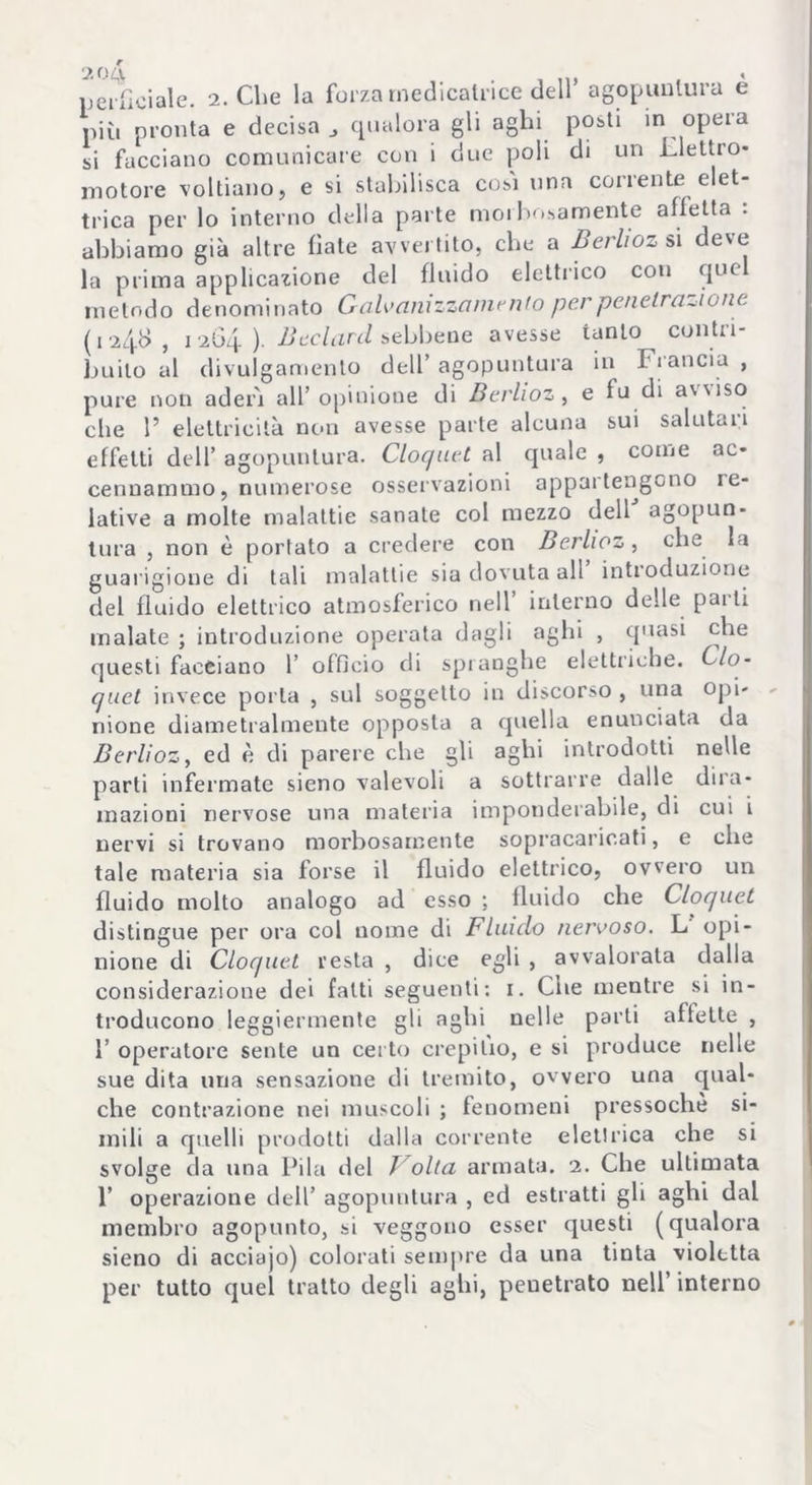 più pronta e decisa qualora gli aghi posti in opera si facciano comunicare con i due poli di un elettro- motore voltiano, e si stabilisca cosi una corrente elet- trica per lo interno della parte morbosamente alletta . abbiamo già altre fiate avvertito, che a Berhoz si deve la prima applicazione del fluido elettrico con quel metodo denominato Galvani zzo mento per penetrartene (, 248 , 1 264 ) Bedani sebbene avesse tanto contri- buito al divulgamento dell’ agopuntura in Francia , pure non aderì all’opinione di Berlioz, e fu di awiso che P elettricità non avesse parte alcuna sui salutari effetti dell’ agopuntura. Cloquet al quale , come ac- cennammo, numerose osservazioni appartengono le- lative a molte malattie sanate col mezzo dell agopun- tura , non è portato a credere con Berlioz, che la guarigione di tali malattie sia dovuta all introduzione del fluido elettrico atmosferico nell interno delle pai ti malate ; introduzione operata dagli aghi , quasi che questi facciano 1’ officio di spranghe elettriche. Ciò- quel invece porla , sul soggetto in discorso , una opi- nione diametralmente opposta a quella enunciata da Berlioz, ed è di parere che gli aghi introdotti nelle parti infermate sieno valevoli a sottrarre dalle dira- mazioni nervose una materia imponderabile, di cui i nervi si trovano morbosamente sopracaricati, e che tale materia sia forse il fluido elettrico, ovvero un fluido molto analogo ad esso ; fluido che Cloquet distingue per ora col nome di Fluido nervoso. L opi- nione di Cloquet resta , dice egli , avvalorala dalla considerazione dei fatti seguenti: 1. Cne mentre si in- troducono leggiermente gli aghi nelle parli affette , 1’ operatore sente un certo crepitio, e si produce nelle sue dita una sensazione di tremito, ovvero una qual- che contrazione nei muscoli ; fenomeni pressoché si- mili a quelli prodotti dalla corrente elettrica che si svolge da una Pila del / olla armata. 2. Che ultimata 1’ operazione dell’ agopuntura , ed estratti gli aghi dal membro agopunto, si veggono esser questi (qualora sieno di acciajo) colorati sempre da una tinta violetta per tutto quel tratto degli aghi, penetrato nell’ interno