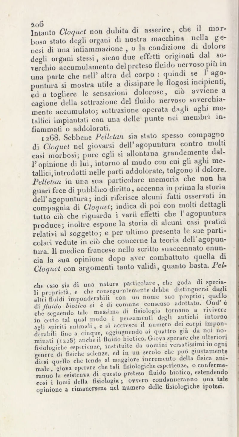 boso stato degli organi di nostra macchina nella ge- nesi di una infiammazione , o la condizione di dolore degli organi stessi, sieno due effetti originali dal so- verchio accumulamento del preteso fluido nervoso più in una parte che nell’ altra del corpo : quindi se 1 ago- puntura si mostra utile a dissipare le flogosi incipienti, ed a togliere le sensazioni dolorose, ciò avviene a cagione della sottrazione del fluido nervoso soverchia- mente accumulalo; sottrazione operata dagli aghi me- tallici impiantati con una delle punte nei membri in- fiammati o addolorati. 1268. Sebbene Pelletan sia stato spesso compagno di Cloquet nel giovarsi dell’agopuntura contro molti casi morbosi; pure egli si allontana grandemente dal- l’opinione di lui, intorno al modo con cui gli aghi me- tallici,introdotti nelle parli addolorate, tolgono il dolore. Pelletan in una sua particolare memoria che non ha guari fece di pubblico diritto, accenna in prima la storia dell’agopuntura; indi riferisce alcuni fatti osservati in compagnia di Cloquet; indica di poi con molti dettagli tutto ciò che riguarda i varii effetti che l’agopuntura produce; inoltre espone la storia di alcuni casi pratici relativi al soggetto; e per ultimo presenta le sue parti- colari vedute in ciò che concerne la teoria dell’agopun- tura. 11 medico francese nello scritto suaccennato enun- cia la sua opinione dopo aver combattuto quella^di Cloquet con argomenti tauto validi, quanto basta. Pel- cbe esso sia di una natura particolare , che goda di specia- li proprietà e che conseguentemente debba distinguersi dagli alni fluidi imponderabili con uu nome suo proprio•, quello di fluido biotico si è di comune consenso adottato. Und e die seguendo tale mussima di fisiologia tornano a rivivere in certo tal qual modo i pensamenti degli antichi intorno agli spiriti animali , e si accresce il numero dei corpi impon- derabili fino a cinque, aggiugnendo ai quattro già da noi no- minati (1228) anche il fluido biotico. Giova sperare elle ulteriori fisiologiche esperienze, istituite da uomini versatissimi in ogni genere di fisiche scienze, ed in un secolo che può giustamente dirsi quello che tende al maggiore incremento della fisica ani- male giova sperare chetali fisiologiche esperienze, o conferme- ranno fa esistenza di questo preteso fluido biotico, estendendo così i lumi della fisiologia ; ovvero condanneranno una tale opinione a rimanersene nel numero delle fisiologiche ipotesi.