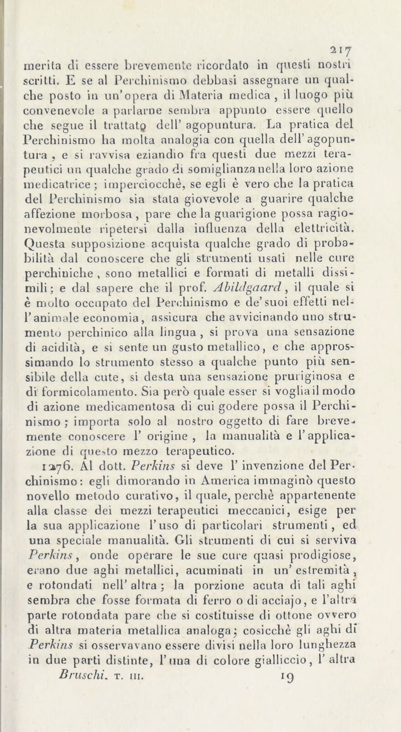 merita di essere brevemente ricordato in questi nostri scritti. E se al Perchinismo debbasi assegnare un qual- che posto iu un’opera di Materia medica, il luogo più convenevole a parlarne sembra appunto essere quello che segue il traltatp dell’ agopuntura. La pratica del Perchinismo ha molta analogia con quella dell’agopun- tura , e si ravvisa eziandio fra questi due mezzi tera- peutici un qualche grado di somiglianza nella loro azione medicatrice ; imperciocché, se egli è vero che la pratica del Perchinismo sia stata giovevole a guarire qualche affezione morbosa, pare che la guarigione possa ragio- nevolmente ripetersi dalla influenza della elettricità. Questa supposizione acquista qualche grado di proba- bilità dal conoscere che gli strumenti usali nelle cure perchiniche , sono metallici e formati di metalli dissi- mili; e dal sapere che il prof. Abilrfgaard , il quale si è molto occupato del Perchinismo e de’suoi effetti nel- l’animale economia, assicura che avvicinando uno stru- mento perchinico alla lingua, si prova una sensazione di acidità, e si sente un gusto metallico, e che appros- simando lo strumento stesso a qualche punto più sen- sibile della cute, si desta una sensazione pruriginosa e di formicolamento. Sia però quale esser si voglia il modo di azione medicamentosa di cui godere possa il Perchi- nismo ; importa solo al nostro oggetto di fare breve- mente conoscere 1’ origine, la manualità e l’applica- zione di questo mezzo terapeutico. 1276. Al dott. Perkins si deve 1’ invenzione del Per- chinismo: egli dimorando in America immaginò questo novello metodo curativo, il quale, perchè appartenente alla classe dei mezzi terapeutici meccanici, esige per la sua applicazione l’uso di particolari strumenti, ed una speciale manualità. Gli strumenti di cui si serviva Perkins, onde operare le sue cure quasi prodigiose, erano due aghi metallici, acuminati in un’estremità, e rotondati nell’altra; la porzione acuta di tali aghi sembra che fosse formata di ferro o di acciajo, e l’altra parte rotondata pare che si costituisse di ottone ovvero di altra materia metallica analoga ; cosicché gli aghi di Perkins si osservavano essere divisi nella loro lunghezza in due parti distinte, l’ima di colore gialliccio, l’altra Bruschi. t. m. 19