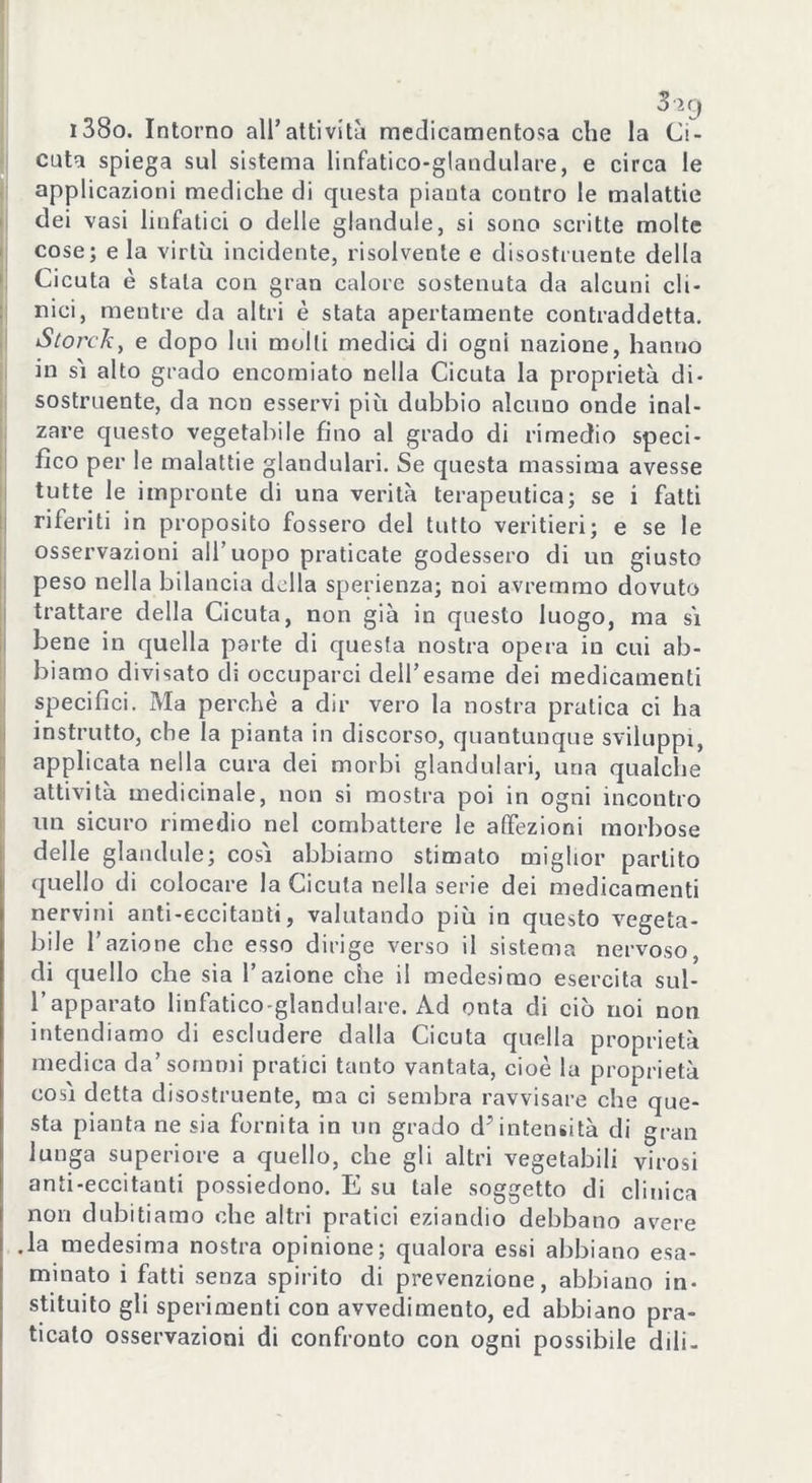 3ìg i38o. Intorno all' atti vi tà medicamentosa che la Ci- cuta spiega sul sistema liafatico-glandulare, e circa le applicazioni mediche di questa pianta contro le malattie dei vasi linfatici o delle glandule, si sono scritte molte cose; e la virtù incidente, risolvente e disostruente della Cicuta è stala con gran calore sostenuta da alcuni cli- nici, mentre da altri è stata apertamente contraddetta. Scordi, e dopo lui molli medici di ogni nazione, hanno in sì alto grado encomiato nella Cicuta la proprietà di- sostruente, da non esservi più dubbio alcuno onde inal- zare questo vegetabile fino al grado di rimedio speci- fico per le malattie glandulari. Se questa massima avesse tutte le impronte di una verità terapeutica; se i fatti riferiti in proposito fossero del tutto veritieri; e se le osservazioni all’uopo praticate godessero di un giusto peso nella bilancia della sperienza; noi avremmo dovuto trattare della Cicuta, non già in questo luogo, ma sì bene in quella parte di questa nostra opera in cui ab- biamo divisato dì occuparci dell’esame dei medicamenti specifici. Ma perchè a dir vero la nostra pratica ci ha instrutto, che la pianta in discorso, quantunque sviluppi, applicata nella cura dei morbi glandulari, una qualche attività medicinale, non si mostra poi in ogni incontro un sicuro rimedio nel combattere le affezioni morbose delle glandule; così abbiamo stimato miglior partito quello di colocare la Cicuta nella serie dei medicamenti nervini anti-eccitanti, valutando più in questo vegeta- bile l’azione che esso dirige verso il sistema nervoso, di quello che sia l’azione che il medesimo esercita sul- l’apparato linfatico-glandulare. Ad onta di ciò noi non intendiamo di escludere dalla Cicuta quella proprietà medica da’sommi pratici tanto vantata, cioè la proprietà così detta disostruente, ma ci sembra ravvisare che que- sta pianta ne sia fornita in un grado d^intensità di gran lunga superiore a quello, che gli altri vegetabili virosi anti-eccitanti possiedono. E su tale soggetto di clinica non dubitiamo che altri pratici eziandio debbano avere .la medesima nostra opinione; qualora essi abbiano esa- minato i fatti senza spirito di prevenzione, abbiano in- stituito gli sperimenti con avvedimento, ed abbiano pra- ticato osservazioni di confronto con ogni possibile dili-