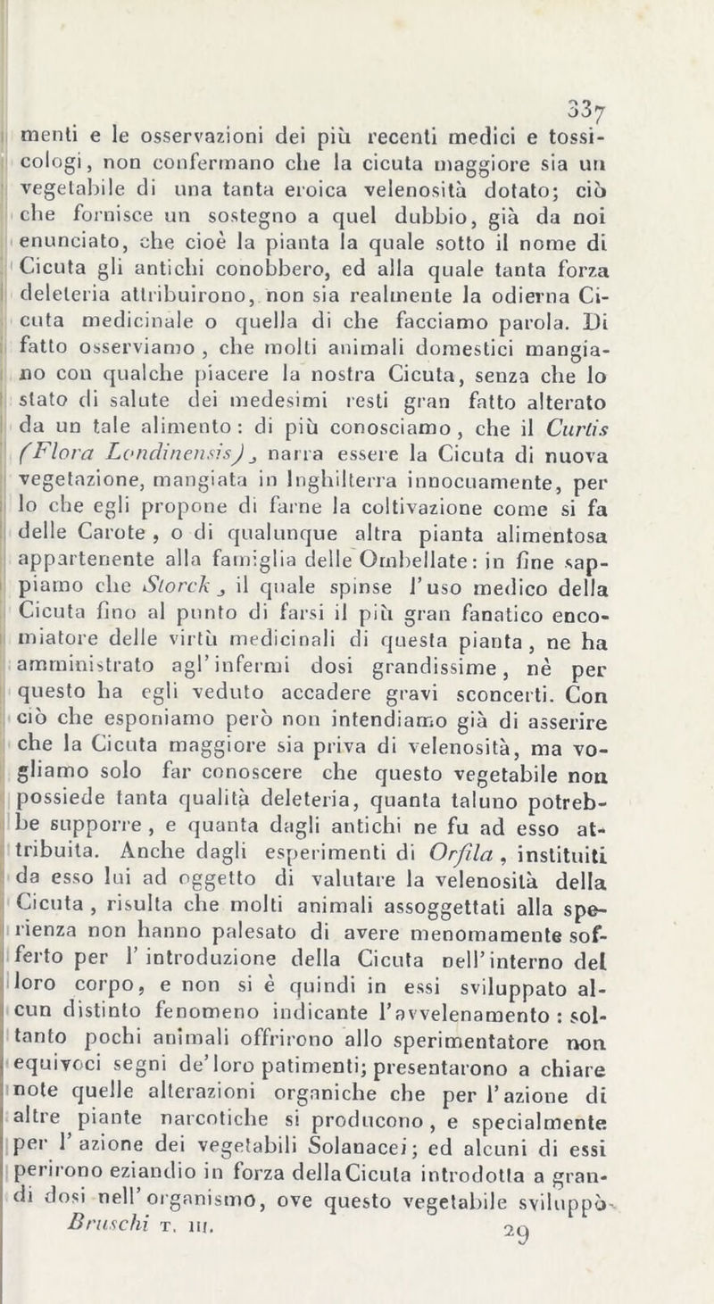 menti e le osservazioni dei più recenti medici e tossi- cologi , non confermano che la cicuta maggiore sia un vegetabile di una tanta eroica velenosità dotato; ciò che fornisce un sostegno a quel dubbio, già da noi enunciato, che cioè la pianta la quale sotto il nome di Cicuta gli antichi conobbero, ed alla quale tanta forza deleteria attribuirono, non sia realmente la odierna Ci- cuta medicinale o quella di che facciamo parola. Di fatto osserviamo , che molti animali domestici mangia- no con qualche piacere la nostra Cicuta, senza che lo stato di salute dei medesimi resti gran fatto alterato da un tale alimento: di più conosciamo, che il Curlis (Flora LondinensisJ narra essere la Cicuta di nuova vegetazione, mangiata in Inghilterra innocuamente, per lo che egli propone di farne la coltivazione come si fa delle Carote , o di qualunque altra pianta alimentosa appartenente alla famiglia delle Ombellate: in fine sap- piamo che Slorck „ il quale spinse l’uso medico della Cicuta fino al punto di farsi il più gran fanatico enco- miatore delle virtù medicinali di questa pianta, ne ha amministrato agl’infermi dosi grandissime, nè per questo ha egli veduto accadere gravi sconcerti. Con ciò che esponiamo però non intendiamo già di asserire che la Cicuta maggiore sia priva di velenosità, ma vo- gliamo solo far conoscere che questo vegetabile non possiede tanta qualità deleteria, quanta taluno potreb- be supporre , e quanta dagli antichi ne fu ad esso at- tribuita. Anche dagli esperimenti di Orfila , instituiti da esso lui ad oggetto di valutare la velenosità della Cicuta , risulta che molti animali assoggettati alla spe- ranza non hanno palesato di avere menomamente sof- ferto per l’introduzione della Cicuta nell’interno del loro corpo, e non si è quindi in essi sviluppato al- cun distinto fenomeno indicante l’avvelenamento : sol- tanto pochi animali offrirono allo sperimentatore non equivoci segni de’loro patimenti; presentarono a chiare note quelle alterazioni organiche che per l’azione di altre piante narcotiche si producono, e specialmente per 1 azione dei vegetabili Solauacei; ed alcuni di essi perirono eziandio in forza della Cicuta introdotta a gran- di dosi nell organismo, ove questo vegetabile sviluppò- Bruschi t, ni. o0