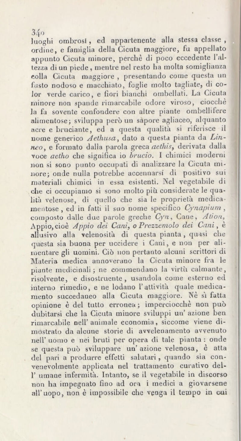 luoghi ombrosi , ed appartenente alla stessa classe , ordine, e famiglia della Cicuta maggiore, fu appellato appunto Cicuta minore, perchè di poco eccedente l’al- tezza di un piede , mentre nel resto ha molta somiglianza colla Cicuta maggiore , presentando come questa un fusto nodoso e macchiato, foglie molto tagliate, di co- lor verde carico, e fiori bianchi ombellati. La Cicuta minore non spande rimarcabile odore viroso, ciocché la fa sovente confondere con altre piante ombellifere alimentose; sviluppa però un sapore agliaceo, alquanto acre e bruciante, ed a questa qualità si riferisce il nome generico Aethusa, dato a questa pianta da Lin- neo, e formato dalla parola greca aethis, derivata dalla voce actho che significa io brucio. I chimici moderni non si sono punto occupati di analizzare la Cicuta mi- nore; onde nulla potrebbe accennarsi di positivo sui materiali chimici in essa esistenti. Nel vegetabile di che ci occupiamo si sono molto più considerate le qua- lità velenose, di quello che sia le proprietà medica- mentose , ed in fatti il suo nome specifico Cynapium , composto dalle due parole greche Cyn, Cane, Alton, Appio,cioè Appio dei Cani, o Prezzemolo dei Cani, e allusivo alla velenosità di questa pianta, quasi che questa sia buona per uccidere i Cani, e non per ali- mentare gli uomini. Ciò non pertanto alcuni scrittori di Materia medica annoverano la Cicuta minore fra le piante medicinali; ne commendano la virtù calmante, risolvente, e disostruente, usandola come esterno ed interno rimedio, e ne lodano l’attività quale medica- mento succedaneo alla Cicuta maggiore. Nè sì fatta opinione è del tutto erronea; imperciocché non può dubitarsi che la Cicuta minore sviluppi un’ azione ben rimarcabile nell’animale economia, siccome viene di- mostralo da alcune storie di avvelenamento avvenuto nell’ uomo e nei bruti per opera di tale pianta : onde se questa può sviluppare un’azione velenosa, è atta del pari a produrre effetti salutari, quando sia con- venevolmente applicata nel trattamento curativo del- 1’ umane infermità. Intanto, se il vegetabile in discorso non ha impegnato fino ad ora i medici a giovarsene all’uopo, non è impossibile che venga il tempo in cui