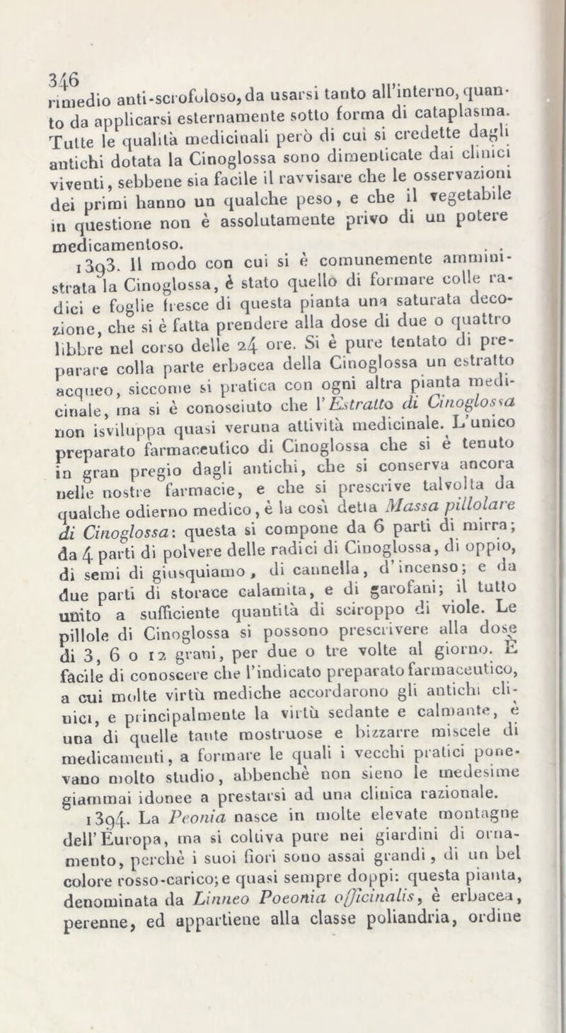 rimedio anti-scrofuloso,da usarsi tanto all’interno quali- to da applicarsi esternamente sotto forma di cataplasma. Tutte le qualità medicinali però di cui si credette dagli antichi dotata la Cinoglossa sono dimenticate dai cimici viventi, sebbene sia facile il ravvisare che le osservazioni dei primi hanno un qualche peso, e che il vegetabile in questione non è assolutamente privo di un potere medicamentoso. . . i3q3. Il modo con cui si è comunemente ammini- strata la Cinoglossa, è stato quello di formare colle ra- dici e foglie fresce di questa pianta una saturata deco- zione, che si è fatta prendere alla dose di due o quattro libbre nel corso delle 7f\ ore. Si è pure tentato di pre- parare colla parte erbacea della Cinoglossa un estratto acqueo, siccome si pratica con ogni altra pianta medi- cinale, ina si è conosciuto che l’Estratto di Cinoglossa non isviluppa quasi veruna attività medicinale. L’unico preparato farmaceutico di Cinoglossa che si è tenuto in gran pregio dagli antichi, che si conserva ancora nelle nostre farmacie, e che si prescrive talvolta da qualche odierno medico, è la cosi detia Massa pillolare di Cinoglossa: questa si compone da 6 parti di mirra; da 4 parti di polvere delle radici di Cinoglossa, di oppio, di semi di giusquiamo t di cannella, d incenso; e da due parti di storace calamita, e di garofani; il tutto unito a sufficiente quantità di sciroppo di viole. Le pillole di Cinoglossa si possono prescrivere alla dose di 3, 6 o 17. grani, per due o tre volte al giorno. L facile di conoscere che l’indicato preparato farmaceutico, a cui molte virtù mediche accordarono gli antichi cli- ma, e principalmente la virtù sedante e calmante, è una’di quelle tante mostruose e bizzarre miscele di medicamenti, a formare le quali i vecchi pratici pone- vano molto studio, abbenchè non sieno le medesime giammai idonee a prestarsi ad una clinica razionale. 13q4* La Peonia nasce in molte elevate montagne dell’Europa, ina si coltiva pure nei giardini di orna- mento, perchè i suoi (lori souo assai grandi, di un bel colore rosso-carico;e quasi sempre doppi: questa pianta, denominata da Linneo Poeotìia ojicinalis, e eibacea, perenne, ed appartiene alla classe poliandria, ordine