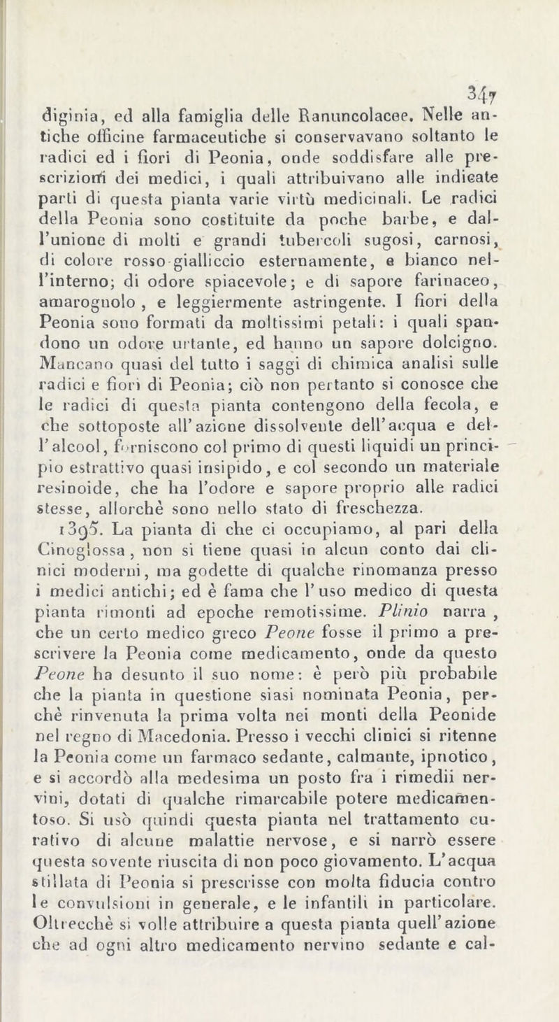 diginia, ed alla famiglia delle Ranuncolacee. Nelle an- tiche officine farmaceutiche si conservavano soltanto le radici ed i fiori di Peonia, onde soddisfare alle pre- scrizioni dei medici, i quali attribuivano alle indicate parli di questa pianta varie virtù medicinali. Le radici della Peonia sono costituite da poche barbe, e dal- l’unione di molti e grandi tubercoli sugosi, carnosi, di colore rosso gialliccio esternamente, e bianco nel- l’interno; di odore spiacevole; e di sapore farinaceo, amarognolo , e leggiermente astringente. I fiori della Peonia sono formati da moltissimi petali: i quali span- dono un odore urtante, ed hanno un sapore dolcigno. Mancano quasi del tutto i saggi di chimica analisi sulle radici e fiori di Peonia; ciò non pertanto si conosce che le radici di questa pianta contengono della fecola, e che sottoposte all’azione dissolvente dell’acqua e del- l’alcool, forniscono col primo di questi liquidi un princi- pio estrattivo quasi insipido , e col secondo un materiale resinoide, che ha l’odore e sapore proprio alle radici stesse, allorché sono nello stato di freschezza. i3g5. La pianta di che ci occupiamo, al pari della Cinoglossa , non si tiene quasi in alcun conto dai cli- nici moderni, ma godette di qualche rinomanza presso i medici antichi; ed è fama che l’uso medico di questa pianta rimonti ad epoche remotissime. Plinio narra , che un certo medico greco Peone fosse il primo a pre- scrivere la Peonia come medicamento, onde da questo Peone ha desunto il suo nome: è però più probabde che la pianta in questione siasi nominata Peonia, per- chè rinvenuta la prima volta nei monti della Peonide nel regno di Macedonia. Presso i vecchi clinici si ritenne la Peonia come un farmaco sedante, calmante, ipnotico, e si accordò alla medesima un posto fra i rimedii ner- vini, dotati di qualche rimarcabile potere medicamen- toso. Si usò quindi questa pianta nel trattamento cu- rativo di alcune malattie nervose, e si narrò essere questa sovente riuscita di non poco giovamento. L’acqua stillata di Peonia si prescrisse con molta fiducia contro le convulsioni in generale, e le infantili in particolare. Ollrecchè si volle attribuire a questa pianta quell’azione che ad ogni altro medicamento nervino sedante e cal-