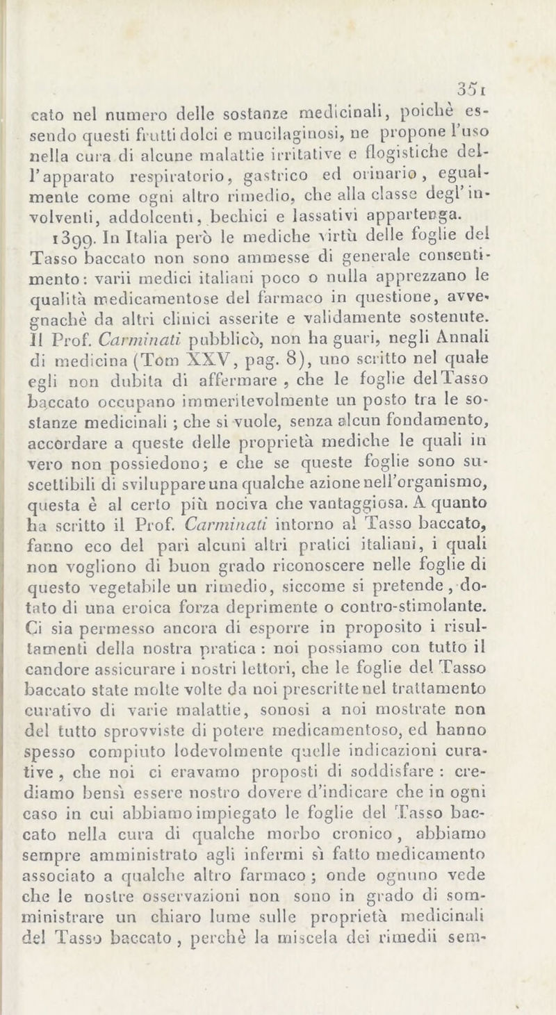 calo nel numero delle sostanze medicinali, poiché es- sendo questi frutti dolci e mucilaginosi, ne propone 1 uso nella cura di alcune malattie irritative e flogistiche del- l’apparato respiratorio, gastrico ed orinario, egual- mente come ogni altro rimedio, che alla classe degl in- volventi, addolcenti, bechici e lassativi appartenga. 1399. In Italia però le mediche virtù delle foglie del Tasso baccato non sono ammesse di generale consenti- mento: varii medici italiani poco o nulla apprezzano le qualità medicamentose del farmaco in questione, avve« gnachè da altri clinici asserite e validamente sostenute. II Prof. Carminati pubblicò, non ha guari, negli Annali di medicina (Tom XXV, pag. 8), uno scritto nel quale egli non dubita di affermare, che le foglie del Tasso baccato occupano immeritevolmente un posto tra le so- stanze medicinali ; che si vuole, senza alcun fondamento, accordare a queste delle proprietà mediche le quali in vero non possiedono; e che se queste foglie sono su- scettibili di sviluppare una qualche azione uelforganismo, questa è al certo più nociva che vantaggiosa. A quanto ha scritto il Prof. Carminali intorno al Tasso baccato, fanno eco del pari alcuni altri pratici italiani, i quali non vogliono di buon grado riconoscere nelle foglie di questo vegetabile un rimedio, siccome si pretende , do- tato di una eroica forza deprimente o contro-stimolante. Ci sia permesso ancora di esporre in proposito i risul- tamenti della nostra pratica : noi possiamo con tutto il candore assicurare i nostri lettori, che le foghe del Tasso baccato state molte volte da noi prescritte nel trattamento curativo di varie malattie, sonosi a noi mostrate non del tutto sprovviste di potere medicamentoso, ed hanno spesso compiuto lodevolmente quelle indicazioni cura- tive , che noi ci eravamo proposti di soddisfare : cre- diamo bensì essere nostro dovere d’indicare che in ogni caso in cui abbiamo impiegato le foglie del Tasso bac- cato nella cura di qualche morbo cronico, abbiamo sempre amministrato agli infermi sì fatto medicamento associato a qualche altro farmaco ; onde ognuno vede che le nostre osservazioni non sono in grado di som- ministrare un chiaro lume sulle proprietà medicinali del Tasso baccato , perchè la miscela dei rimedii seni-