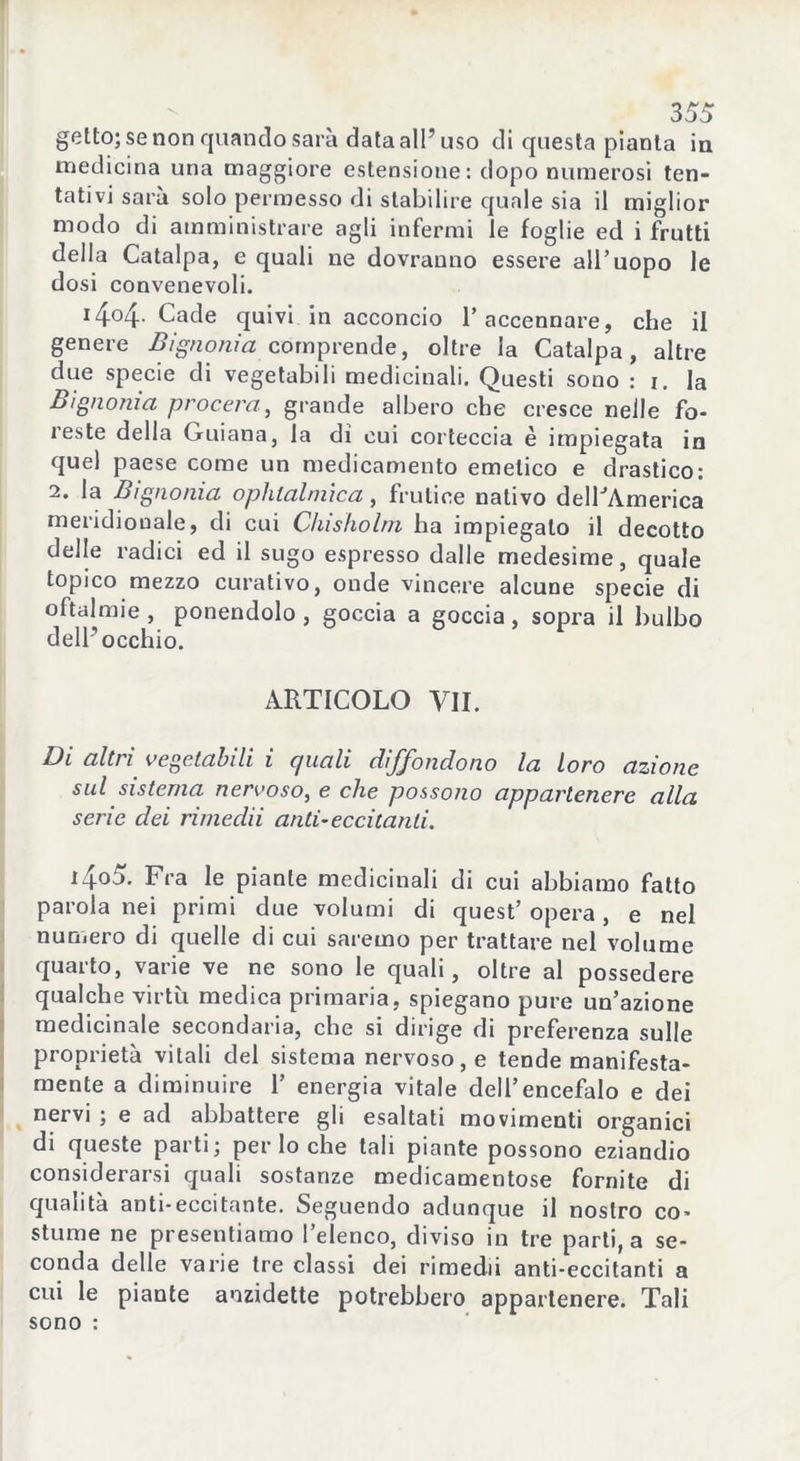 getto; se non quando sarà data all’ uso di questa pianta in medicina una maggiore estensione: dopo numerosi ten- tativi sarà solo permesso di stabilire quale sia il miglior modo di amministrare agli infermi le foglie ed i frutti della Catalpa, e quali ne dovranno essere all’uopo le dosi convenevoli. x4°4- Cade quivi in acconcio l’accennare, che il genere Bignonia comprende, oltre la Catalpa, altre due specie di vegetabili medicinali. Questi sono : i. la Bignonia procera, grande albero che cresce nelle fo- reste della Guiana, la dì cui corteccia è impiegata in quel paese come un medicamento emetico e drastico: 2. la Bignonia ophlalniica, frutice nativo dellJÀmerica meridionale, di cui Chisholm ha impiegalo il decotto delle radici ed il sugo espresso dalle medesime, quale topico mezzo curativo, onde vincere alcune specie di oftalmie , ponendolo , goccia a goccia, sopra il bulbo dell’occhio. ARTICOLO VII. Di altri vegetabili i quali diffondono la loro azione sul sistema nervoso, e che possono appartenere alla serie dei rimedii anti-eccitanti. i4o5. Fra le piante medicinali di cui abbiamo fatto parola nei primi due volumi di quest’ opera, e nel numero di quelle di cui saremo per trattare nel volume quarto, varie ve ne sono le quali, oltre al possedere qualche virtù medica primaria, spiegano pure un’azione medicinale secondaria, che si dirige di preferenza sulle proprietà vitali del sistema nervoso, e tende manifesta- mente a diminuire 1’ energia vitale dell’encefalo e dei nervi ; e ad abbattere gli esaltati movimenti organici di queste parti; per lo che tali piante possono eziandio considerarsi quali sostanze medicamentose fornite di qualità anti-eccitante. Seguendo adunque il nostro co- stume ne presentiamo l’elenco, diviso in tre parti, a se- conda delle varie tre classi dei rimedii anti-eccitanti a cui le piante aozidette potrebbero appartenere. Tali sono :