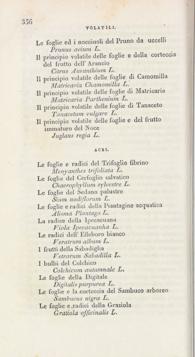 VOLATILI. Le foglie ed i nocciuoli del Pruno da uccelli Prunus avi uni L. ]1 principio volatile delle foglie e della coiteccia del frutto dell’ Arancio Citrus Auranthium L. Il principio volatile delle foglie di Camomilla M atrio arì'a Chamomilla L- Il principio volatile delle foglie di Matricaria Matricarìa Parllienium L. Il principio volatile delle foglie di Tanaceto Tanacetum vulvare L. Il principio volatile delle foglie e del frutto immaturo del Noce Juglans regia L. acuì. Le foglie e radici del Trifoglio fibrino Menyanthes trifoliata L. Le foglie del Cerfoglio salvatico Chaerophyllum sylvestre L. Le foglie del Sedano palustre Siimi nodiflorum L. Le foglie e radici della Piantagine acquatica Ali sma Pian Cago L. La radice della Ipecacuana Viola Ipecacuanha L. Le radici dell’ Elleboro bianco Veralrum album L. I frutti della Sabadiglia Vetrarum Sabaclilla L. I bulbi del Colchico Colchicum aulumnale L. Le foglie della Digitale Digilalis purpurea L. Le foglie e la corteccia del Sambuco arboreo Sambucus nigra L. Le foglie e radici della Graziola Graliola officinalis L.