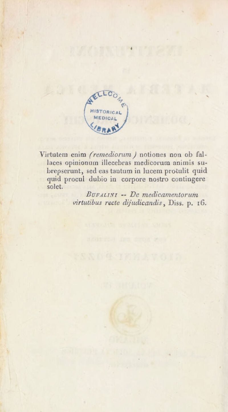 HISTORicac medica Virtutem enira (remediorum ) notiones non ob fal- laces opinionum illecebras medicorurn animis su- brepserunt, sed eas tantum in lucem protulit quid quid procul dubio in corpore nostro contiugere solet. Bufalini — De medicamentorum virtutibus recte dijudicandis, Diss. p. 16.