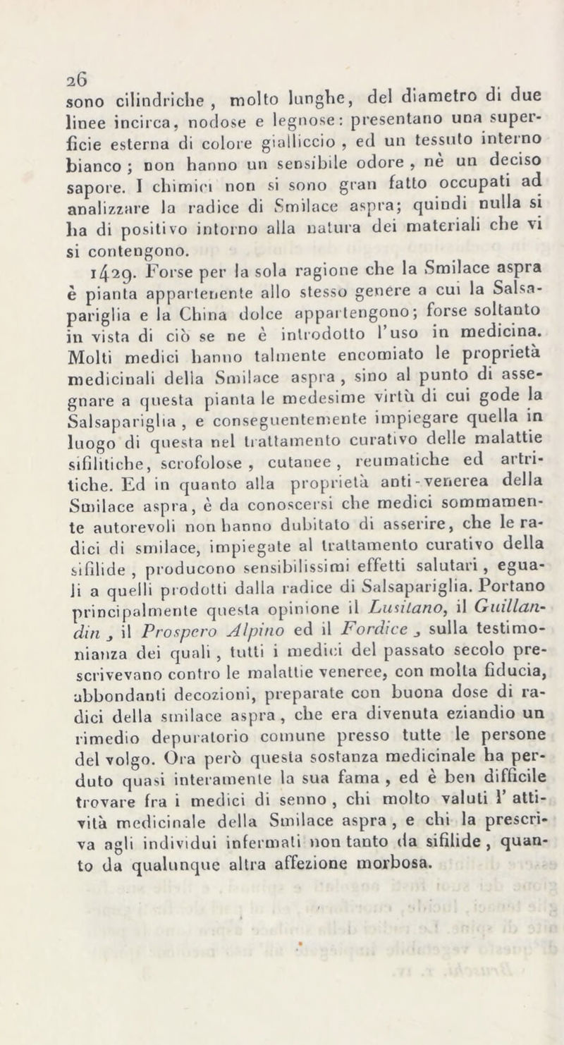 sono cilindriche, molto lunghe, del diametro di due linee incirca, nodose e legnose: presentano una super- ficie esterna di colore gialliccio , ed un tessuto interno bianco ; non hanno un sensibile odore , nè un deciso sapore. I chimici non si sono gran fatto occupati ad analizzare la radice di Smilace aspra; quindi nulla si ha di positivo intorno alla natura dei materiali che vi si contengono. Forse per la sola ragione che la Smilace aspra è pianta appartenente allo stesso genere a cui la Salsa- pariglia e la China dolce appartengono; forse soltanto in vista di ciò se ne è introdotto 1 uso in medicina. Molti medici hanno talmente encomiato le proprietà medicinali delia Smilace aspra , sino al punto di asse- gnare a questa pianta le medesime virtù di cui gode la Salsapariglia , e conseguentemente impiegare quella in luogo di questa nel trattamento curativo delle malattie sifilitiche, scrofolose, cutanee, reumatiche ed artri- tiche. Ed in quanto alla proprietà anti-venerea della Smilace aspra, è da conoscersi che medici sommamen- te autorevoli non hanno dubitalo di asserire, che le ra- dici di smilace, impiegate al trattamento curativo della sifilide , producono sensibilissimi effetti salutari, egua- li a quelli prodotti dalla radice di Salsapariglia. Portano principalmente questa opinione il Lusitano, il Quillan- din il Prospero Alpino ed il Fordice sulla testimo- nianza dei quali , tutti i medici del passato secolo pre- scrivevano contro le malattie veneree, con molla fiducia, abbondanti decozioni, preparate con buona dose di ra- dici della smilace aspra, che era divenuta eziandio un rimedio depuralorio comune presso tutte le persone del volgo. Ora però questa sostanza medicinale ha per- duto quasi interamente la sua fama , ed è ben difficile trovare fra i medici di senno , chi molto valuti 1’ atti- vità medicinale della Smilace aspra, e chi la prescri- va agli individui infermali non tanto da sifìlide , quan- to da qualunque altra affezione morbosa.