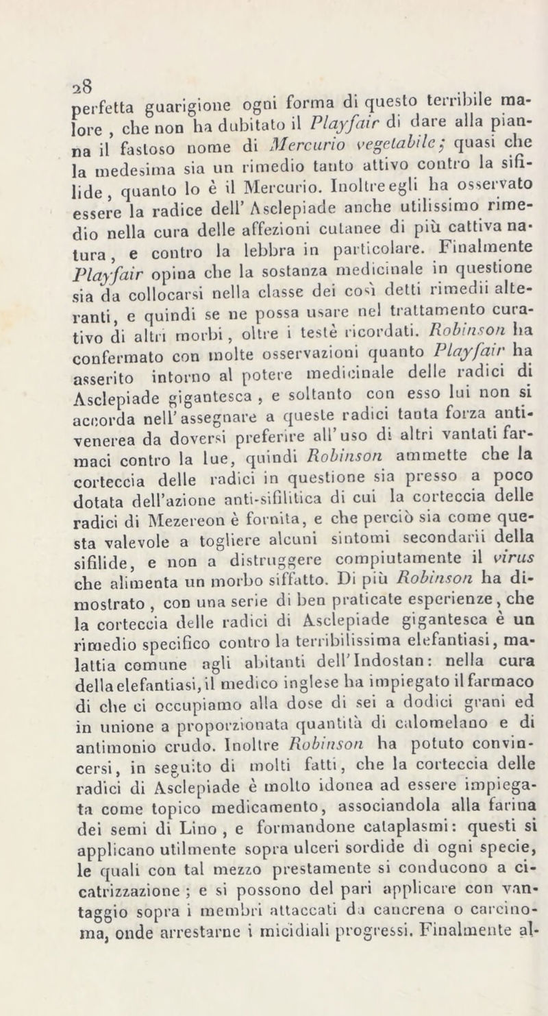 perfetta guarigione ogni forma di questo terribile ma- lore , che non ha dubitato il Playfair di dare alla pian- na il fastoso nome di Mercurio vegetabile; quasi che la medesima sia un rimedio tanto attivo contro la sifi- lide , quanto lo è il Mercurio. Inoltre egli ha osservato essere la radice dell’Asclepiade anche utilissimo rime- dio nella cura delle affezioni cutanee di più cattiva na- tura , e contro la lebbra in particolare. Finalmente jPlayfair opina che la sostanza medicinale in questione sia da collocarsi nella classe dei co^i detti rimedii alte- ranti, e quindi se ne possa usare nel trattamento cuta- tivo di altri morbi, oltre i teste ricordati. Robinson ha confermato con molte osservazioni quanto Playfair ha asserito intorno al potere medicinale delle radici di Asclepiade gigantesca , e soltanto con esso lui non si accorda nell’assegnare a queste radici tanta forza anti- venerea da doversi preferire all’uso di altri vantati far- maci contro la lue, quindi Robinson ammette che la corteccia delle radici in questione sia pi esso a poco dotata dell’azione anti-sifilitica di cui la corteccia delle radici di Mezereon è fornita, e che perciò sia come que- sta valevole a togliere alcuni sintomi secondai il della sifilide, e non a distruggere compiutamente il virus che alimenta un morbo siffatto. Di più Robinson ha di- mostrato , con una serie di ben praticate esperienze, che la corteccia delle radici di Asclepiade gigantesca e un rimedio specifico contro la terribilissima elefantiasi, ma- lattia comune agli abitanti dell Indostan: nella cura della elefantiasi, il medico inglese ha impiegato il farmaco di che ci occupiamo alla dose di sei a dodici grani ed in unione a proporzionata quantitu di calomelano e di antimonio crudo. Inoltre Robinson ha potuto convin- cersi, in seguito di molti fatti, che la corteccia delle radici di Asclepiade è mollo idonea ad essere impiega- ta come topico medicamento, associandola alla farina dei semi di Lino , e formandone cataplasmi : questi si applicano utilmente sopra ulceri sordide di ogni specie, le quali con tal mezzo prestamente si conducono a ci- catrizzazione ; e si possono del pari applicare con van- taggio sopra i membri attaccati da cancrena o carcino- ma, onde arrestarne i micidiali progressi. Finalmente al-