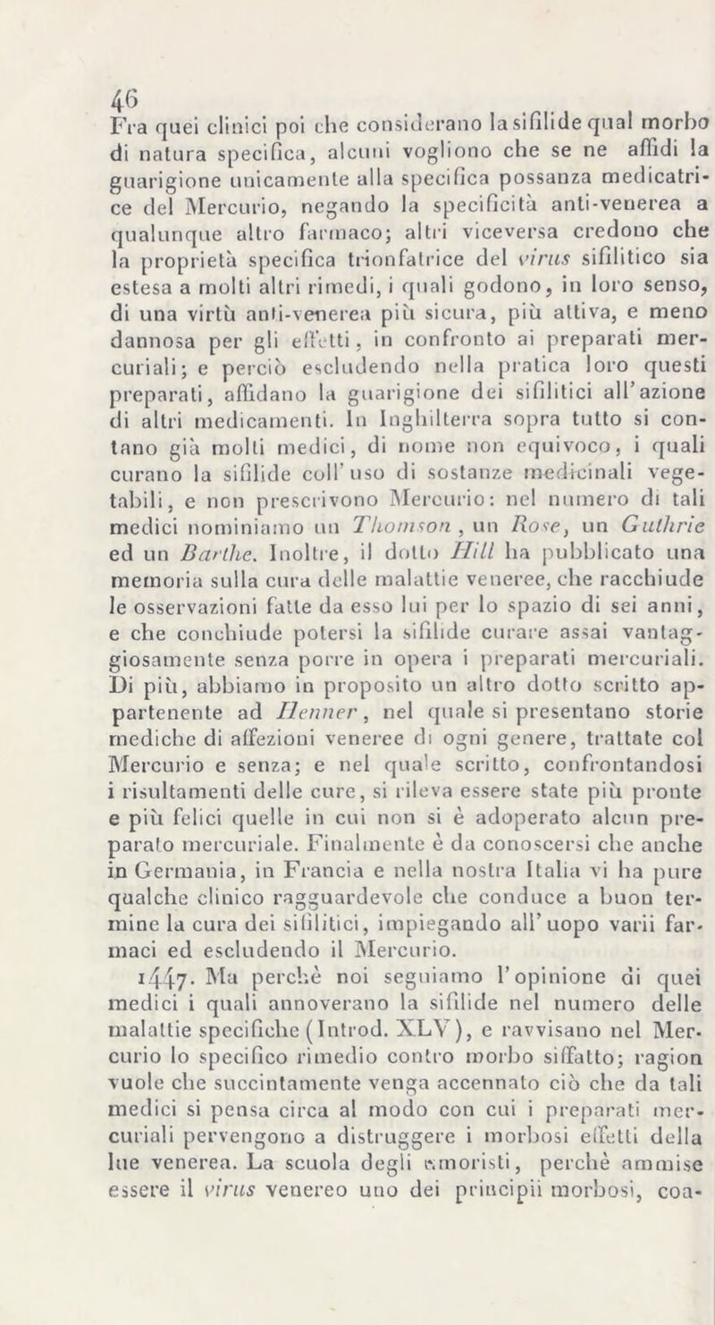 Fra quei clinici poi che considerano la sifilide qual morbo di natura specifica, alcuni vogliono che se ne affidi la guarigione unicamente alla specifica possanza medicatri- ce del Mercurio, negando la specificità anti-venerea a qualunque altro farmaco; altri viceversa credono che la proprietà specifica trionfatrice del virus sifilitico sia estesa a molti altri rimedi, i quali godono, in loro senso, di una virtù anti-venerea più sicura, più attiva, e meno dannosa per gli effetti, in confronto ai preparati mer- curiali; e perciò escludendo nella pratica loro questi preparati, affidano la guarigione dei sifilitici all’azione di altri medicamenti. In Inghilterra sopra tutto si con- tano già molli medici, di nome non equivoco, i quali curano la sifìlide coll’uso di sostanze medicinali vege- tabili, e non prescrivono Mercurio: nel numero di tali medici nominiamo un Thomson, un Rose, un Gullirie ed un Bartlie. Inoltre, il dotto Hill ha pubblicato una memoria sulla cura delle malattie veneree, che racchiude le osservazioni fatte da esso lui per lo spazio di sei anni, e che conchiude potersi la sifilide curare assai vantag- giosamente senza porre in opera i preparati mercuriali. I)i più, abbiamo in proposito un altro dotto scritto ap- partenente ad Ilenner, nel quale si presentano storie mediche di affezioni veneree di ogni genere, trattate col Mercurio e senza; e nel quale scritto, confrontandosi i risultamenti delle cure, si rileva essere state più pronte e più felici quelle in cui non si è adoperato alcun pre- paralo mercuriale. Finalmente è da conoscersi che anche in Germania, in Francia e nella nostra Italia vi ha pure qualche clinico ragguardevole che conduce a buon ter- mine la cura dei sifilitici, impiegando all’uopo varii far- maci ed escludendo il Mercurio. x447. Ma perchè noi seguiamo l’opinione di quei medici i quali annoverano la sifilide nel numero delle malattie specifiche (Introd. XLV), e ravvisano nel Mer- curio lo specifico rimedio contro morbo siffatto; ragion vuole che succintamente venga accennato ciò che da tali medici si pensa circa al modo con cui i preparati mer- curiali pervengono a distruggere i morbosi effetti della lue venerea. La scuola degli «moristi, perchè ammise essere il virus venereo uno dei principi! morbosi, eoa-