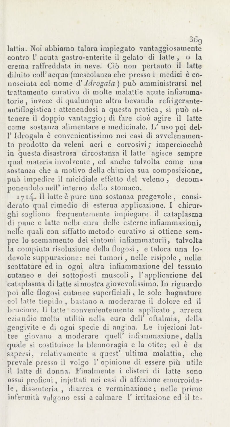 lattia. Noi abbiamo talora impiegato vantaggiosamente contro 1’ acuta gastro-enterite il gelato di latte , o la crema raffreddata in neve. Ciò non pertanto il latte diluito coll’acqua (mescolanza che presso i medici è co- nosciuta col nome d’ Idrogala) può amministrarsi nel trattamento curativo di molte malattie acute infiamma- torie , invece di qualunque altra bevanda refrigerante- antiflogistica : attenendosi a questa pratica, si può ot- tenere il doppio vantaggio; di fare cioè agire il latte come sostanza alimentare e medicinale. L’ uso poi del- 1’ Idrogala è convenientissimo nei casi di avvelenamen- to prodotto da veleni acri e corrosivi; imperciocché in questa disastrosa circostanza il latte agisce sempre qual materia involvente , ed anche talvolta come una sostanza che a motivo della chimica sua composizionej può impedire il micidiale effetto del veleno, decom- ponendolo uell’ interno dello stomaco. 1714* 11 latte è pure una sostanza pregevole , consi- derato qual rimedio di esterna applicazione. I chirur- ghi sogliono frequentemente impiegare il cataplasma di pane e latte nella cura delle esterne infiammazioni, nelle quali con siffatto metodo curativo si ottiene sem- pre lo scemamento dei sintomi iafiammatorii, talvolta la compiuta risoluzione della fiogosi, e talora una lo- devole suppurazione : nei tumori, nelle risipole , nelle scottature ed in ogni altra infiammazione del tessuto cutaneo e dei sottoposti muscoli, l’applicazione del cataplasma di latte si mostra giovevolissimo. In riguardo poi alle fiogosi cutanee superficiali , le sole bagnature col latte tiepido , bastano a moderarne il dolore ed il bruciore. 11 latte convenientemente applicato , arreca eziandio molta utilità nella cura dell’ oftalmia, della gengivite e di ogni specie di angina. Le injezioni lat- tee giovano a moderare quell’ infiammazione, dalla quale si costituisce la blennoragia e la otite; ed è da sapersi, relativamente a quest’ ultima malattia, che prevale presso il volgo 1’ opinione di essere più utile il latte di donna. Finalmente i clisteri di latte sono assai proficui, injcttati nei casi di affezione emorroida- le , dissenteria , diarrea e verminazione ; nelle prime infermità valgono essi a calmare 1’ irritazione ed il te-