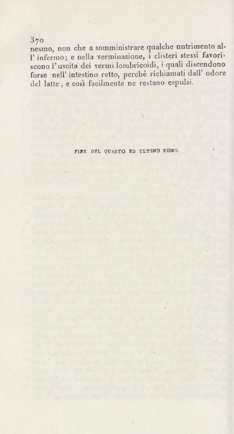nésmo, non che a somministrare qualche nutrimento al- l’infermo; e nella Terminazione, i clisteri stessi favori- scono l’uscita dei vermi lombricoidi, i quali discendono forse nell’ intestino retto, perchè richiamati dall’ odore del latte , e cobi facilmente ne restano espulsi. F15E DEL QUARTO ED ULTIMO TOMO.