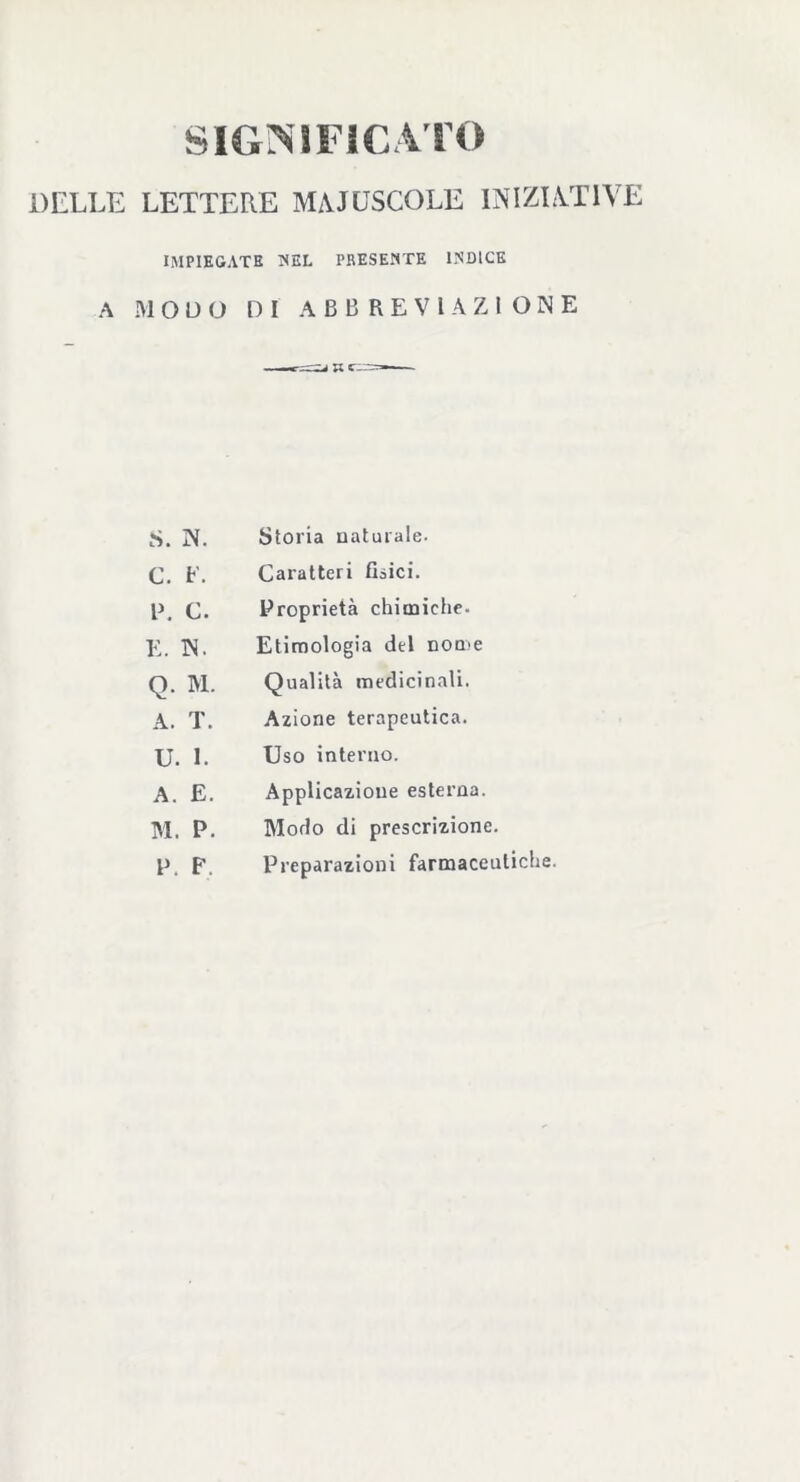 SIGNIFICATO DELLE LETTERE MAIUSCOLE INIZIATIVE IMPIEGATE NEL PRESENTE ENDICE A MODO DI ABBREVIAZIONE S. N. Storia naturale. C. E. Caratteri Osici. P. c. Proprietà chimiche- E. N. Etimologia del nome Q. M. Qualità medicinali. A. T. Azione terapeutica. u. i. Uso interno. A. E. Applicazione esterna. M. P. Modo di prescrizione. P. F, Preparazioni farmaceutiche.