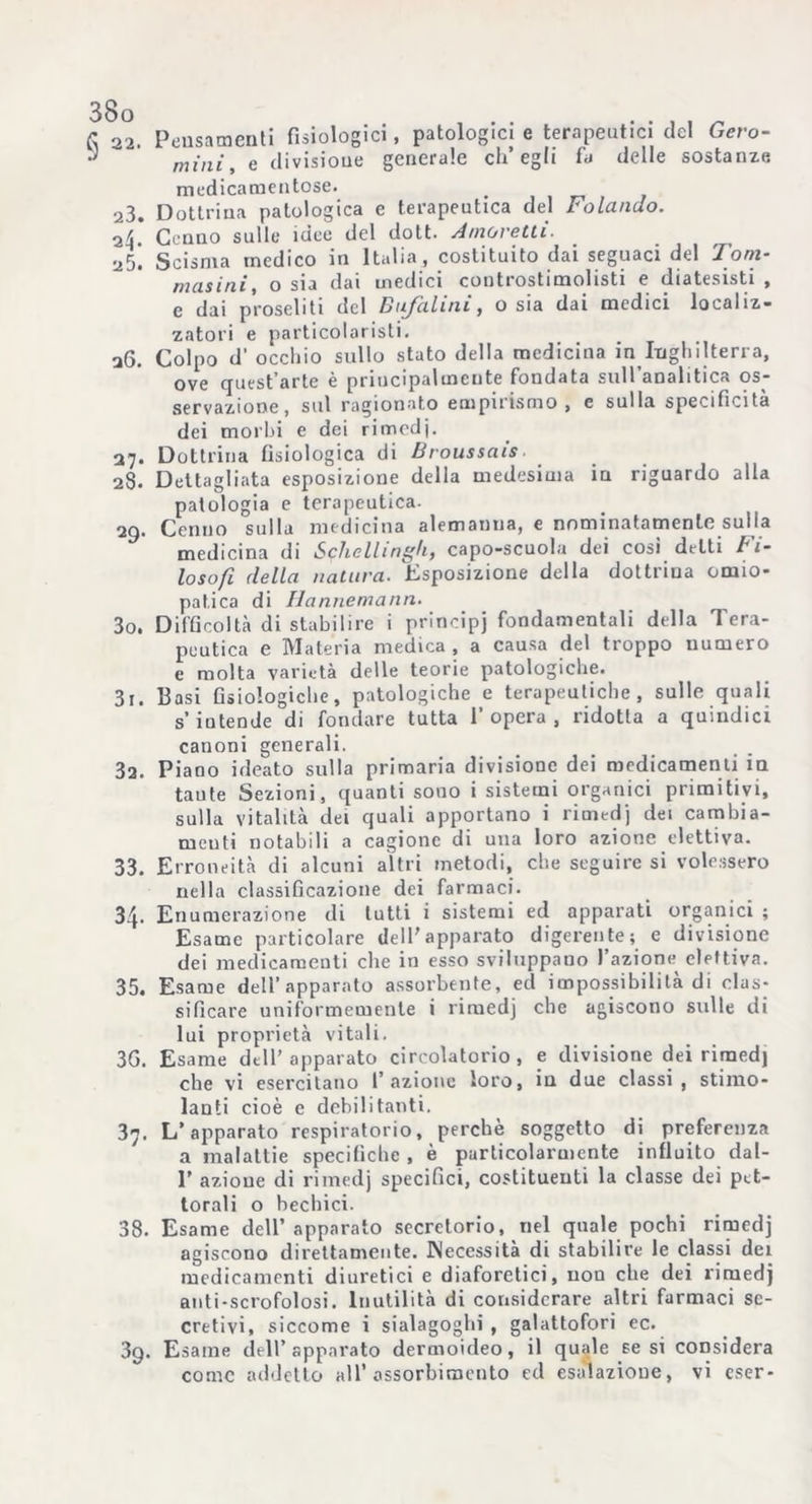 a 22. Pensamenti fisiologici, patologici e terapeutici del Gero- • mini, e divisione generale ch’egli fa delle sostanze medicamentose. . 23. Dottrina patologica e terapeutica del Folando. -ìL Cenno sulle idee del dott. Amoretti. 25. Scisma medico in Italia, costituito dai seguaci del doni- musini, o sia dai medici controstimolisti e diatesisti , e dai proseliti del Bufalini, o sia dai medici localiz- zatori e parti co 1 a r i s t i. 26. Colpo d' occhio sullo stato della medicina in^Inghilterra, ove quest’arte è principalmente fondata sull analitica os- servazione, sul ragionato empirismo, e sulla specificità dei morbi e dei rimodj. 27. Dottrina fisiologica di Broussais 28* Dettagliata esposizione della medesima in riguardo alla patologia e terapeutica. 29. Cenno sulla medicina alemanna, e nominatamente sulla medicina di Schellingh, capo-scuola dei cosi delti Fi- losofi della natura. Esposizione della dottrina omio- pat.ica di Hannemann. 30, Difficoltà di stabilire i principi fondamentali della Tera- peutica e Materia medica , a causa del troppo numero e molta varietà delle teorie patologiche. 3x. Basi fisiologiche, patologiche e terapeutiche, sulle quali s’iutende di fondare tutta l’opera, ridotta a quindici canoni generali. 3a. Piano ideato sulla primaria divisione dei medicamenti in taute Sezioni, quanti sono i sistemi organici primitivi, sulla vitalità dei quali apportano i rimedj dei cambia- menti notabili a cagione di una loro azione elettiva. 33. Erroneità di alcuni altri metodi, che seguire si volessero nella classificazione dei farmaci. 34. Enumerazione di tutti i sistemi ed apparati organici ; Esame particolare dell'apparato digerente; e divisione dei medicamenti che in esso sviluppano l’azione elettiva. 35. Esame dell’apparato assorbente, ed impossibilità di clas- sificare uniformemente i rimedj che agiscono sulle di lui proprietà vitali. 3G. Esame dell’apparato circolatorio, e divisione dei riraed) che vi esercitano l’azione loro, in due classi , stimo- lanti cioè e debilitanti. 37. L’apparato respiratorio, perchè soggetto di preferenza a malattie specifiche , è particolarmente influito dal- 1’ azione di rimedj specifici, costituenti la classe dei pet- torali o bechici. 38. Esame dell’ apparato secretorio, nel quale pochi rimedj agiscono direttamente. Necessità di stabilire le classi dei medicamenti diuretici e diaforetici, non che dei rimedj anti-scrofolosi. Inutilità di considerare altri farmaci se- cretivi, siccome i sialagoghi , galattofori ec. 3g. Esame dell’apparato dermoideo, il quale tesi considera