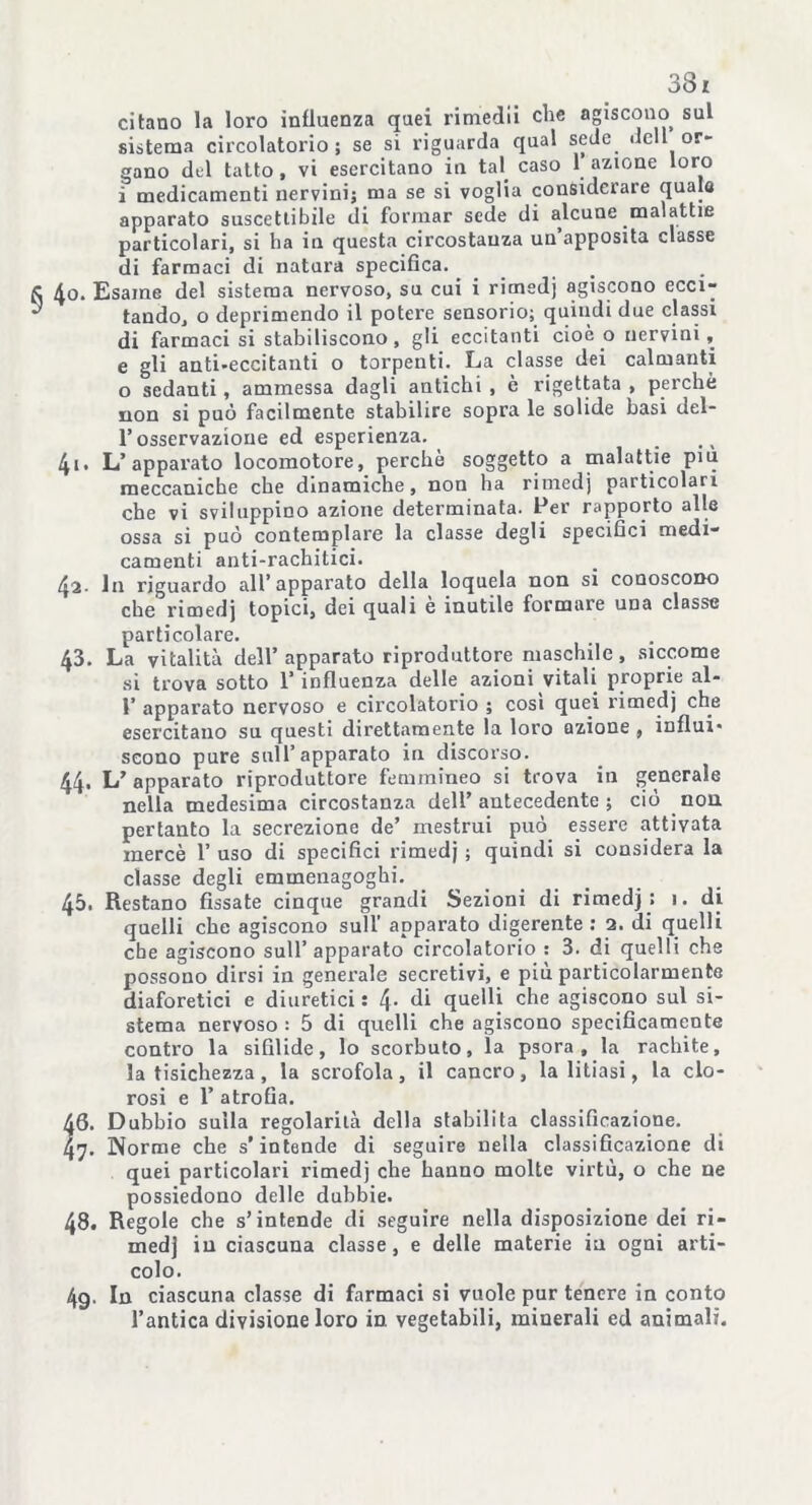 38 z citano la loro influenza quei rimedii che agiscono sul sistema circolatorio; se si riguarda qual sede fieli or- gano del tatto, vi esercitano in tal caso 1 azione loro ì medicamenti nervini; ma se si voglia considciare quale apparato suscettibile di formar sede di alcune malattie particolari, si ha in questa circostanza un’apposita classe di farmaci di natura specifica. 40. Esame del sistema nervoso, su cui i rimedj agiscono ecci- tando, o deprimendo il potere sensorio; quindi due classi di farmaci si stabiliscono, gli eccitanti cioè o nervini, e gli anti-eccitanti o torpenti. La classe dei calmanti o sedanti , ammessa dagli antichi , è rigettata , perchè non si può facilmente stabilire sopra le solide basi del- T osservazione ed esperienza. 41. L’apparato locomotore, perchè soggetto a malattie più meccaniche che dinamiche, non ha rimedj particolari che vi sviluppino azione determinata. Per rapporto alle ossa si può contemplare la classe degli specifici medi- camenti anti-rachitici. 42- In riguardo all’apparato della loquela non si conoscono che rimedj topici, dei quali e inutile formare una classe particolare. 43. La vitalità dell’apparato riproduttore maschile, siccome si trova sotto 1’ influenza delle azioni vitali proprie al- 1’ apparato nervoso e circolatorio ; cosi quei rimedj che esercitano su questi direttamente la loro azione , influi* seono pure sull’apparato in discorso. 44. L’ apparato riproduttore femmineo si trova in generale nella medesima circostanza dell’antecedente; ciò non pertanto la secrezione de’ mestrui può. essere attivata mercè 1’ uso di specifici rimedj ; quindi si considera la classe degli emmenagoghi. 45. Restano fissate cinque grandi Sezioni di rimedj : 1. di quelli che agiscono sull’ apparato digerente: 2. di quelli che agiscono sull’apparato circolatorio : 3. di quelli che possono dirsi in generale secretivi, e più particolarmente diaforetici e diuretici : 4* di quelli che agiscono sul si- stema nervoso : 5 di quelli che agiscono specificamente contro la sifilide, lo scorbuto, la psora , la rachite, la tisichezza , la scrofola, il cancro, la litiasi, la clo- rosi e 1’ atrofia. 40. Dubbio sulla regolarità della stabilita classificazione. 47. Norme che s'intende di seguire nella classificazione di quei particolari rimedj che hanno molte virtù, o che ne possiedono delle dubbie. 48. Regole che s’intende di seguire nella disposizione dei ri- medj in ciascuna classe, e delle materie in ogni arti- colo. 4g. In ciascuna classe di farmaci si vuole pur tenere in conto l’antica divisione loro in vegetabili, minerali ed animali.