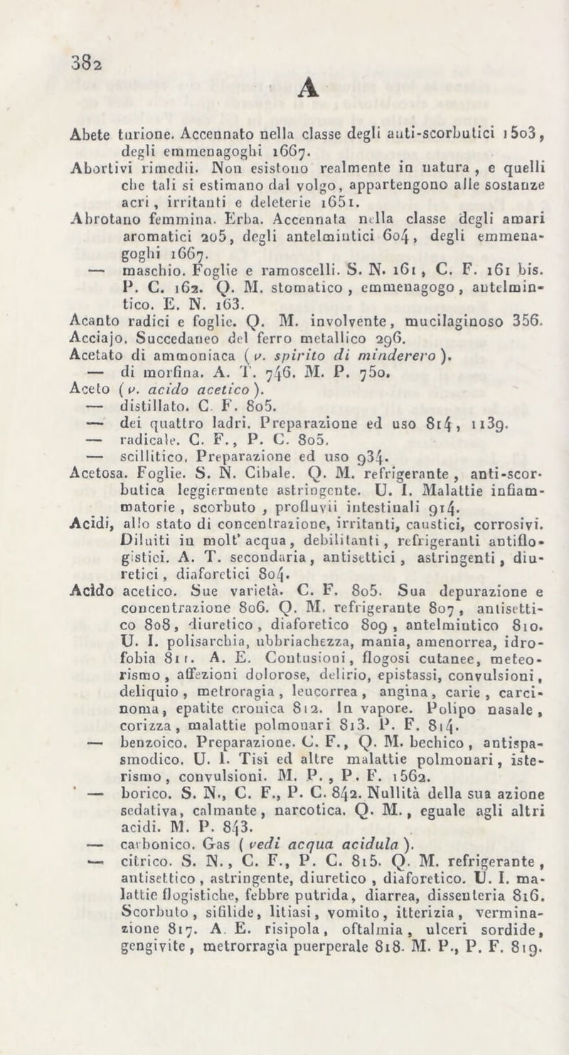 A Abete turione. Accennato nella classe degli auti-scorbutici i5o3, degli eminenagoghi 1667. Abortivi rimedii. Non esistono realmente in natura , e quelli che tali si estimano dal volgo, appartengono alle sostanze acri, irritanti e deleterie i65i. Abrotano femmina. Erba. Accennata mila classe degli amari aromatici 2o5, degli antelmintici 604, degli tramena- goghi 1667. — maschio. Foglie e ramoscelli. S. N- 161 , C. F. 161 bis. P. C. 162. Q. IVI. stomatico, emmenagogo , antelmin- tico. E. N. i63. Acanto radici e foglie. Q. M. involvente, mucilaginoso 356. Acciajo. Succedaneo del ferro metallico 296. Acetato di ammoniaca ( u. spirito di minderero). — di morfina. A. T. 74G. M. P. ’jSo. Aceto (e. acido acetico). — distillato. C F. 8o5. — dei quattro ladri. Preparazione ed uso 8r4 » n3g. — radicale. C. F., P. C. 8o5. — scillitico. Preparazione ed uso q34• Acetosa. Foglie. S. N. Cibale. Q. M. refrigerante , anti-scor- butica leggiermente astringente. U. I. Malattie infiam- matorie , scorbuto , profluvii intestinali 914. Acidi, allo stato di concentrazione, irritanti, caustici, corrosivi. Diluiti in molt’acqua, debilitanti, refrigeranti antiflo- gistici. A. T. secondaria, antisettici, astringenti, diu- retici , diaforetici 804 • Acido acetico. Sue varietà. C. F. 8o5. Sua depurazione e concentrazione 806. Q. M. refrigerante 807 , antisetti- co 808, diuretico, diaforetico 809, antelmiutico 810. U. I. polisarcbia, ubbriachezza, mania, amenorrea, idro- fobia 811. A. E. Contusioni, flogosi cutanee, meteo- rismo, affezioni dolorose, delirio, epistassi, convulsioni, deliquio, metroragia , leucorrea, angina, carie, carci- noma, epatite cronica 812. In vapore. Polipo nasale, corizza, malattie polmonari 813. P. F. 814• — benzoico. Preparazione. C. F., Q. M. bechico , antispa- smodico. U. 1. Tisi ed altre malattie polmonari, iste- rismo, convulsioni. M. P. , P. F. i562. — borico. S. N., C. F., P. C. 842. Nullità della sua azione sedativa, calmante, narcotica. Q. M., eguale agli altri acidi. M. P. 8^3. — carbonico. Gas ( redi acqua acidula ). ■— citrico. S. N., C. F., P. C. 815. Q. M. refrigerante, antisettico, astringente, diuretico , diaforetico. U. I. ma- lattieflogistiche, febbre putrida, diarrea, dissenteria 816. Scorbuto, sifilide, litiasi, vomito, itterizia, vermina- zione 817. A E. risipola, oftalmia, ulceri sordide, gengivite, metrorragia puerperale 818- M. P.} P. F. 819.