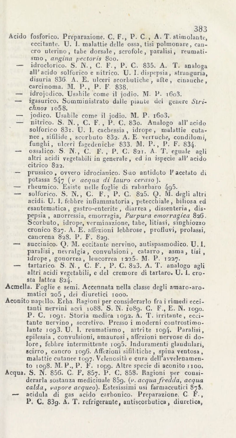 Acido fosforico. Preparazione. C. F., P. C., A. T. stimolante, eccitante. U. 1. malattie delle ossa, tisi polmonare, can- cro uterino, tabe dorsale, scrofole, paralisi, reumati- smo , angina pectoris 800. — idroclorico. S. JN., C. F., P. C. 835. A. T. analoga all' acido solforico e nitrico. U. I. dispepsia, stranguria, disuria 836 A. E. ulceri scorbutiche, afte, cinauche, carcinoma. M. P., P. F 838. — idrojodico. Usabile come il jodio. M. P. i6o3. — igasurico. Somministrato dalle piante dei genere Siri- clinos io58. — jodico. Usabile come il jodio. M. P. i6o3. — nitrico. S. N. , C. F, , P. C. 83o. Analogo all’acido solforico 83i. U. 1. cachessia, idrope , malattie cuta- nee , sifìlide , scorbuto 832. A. E -verruche, condilomi, funghi, ulceri fagedeniche 833. JVI. P., P. F. 834- — ossalico. S. IN., C. F. , P. C. 821. A. T. eguale agli altri acidi vegetabili ingenerale, ed in ispecie all'acido citrico 822. — prussico, ovvero idrocianico. Suo antidoto l'acetato di potassa 5^7 ( v acqua di lauro ceraso ). — rheumico. Esiste uelle foglie di rabarbaro 495. — solforico. S. N., C. F., P. G. 825. Q. IVI. degli altri acidi. U. 1. febbre infiammatoria , petecchiale, biliosa ed esantematica, gastro-enterite, diarrea, dissenteria, dis- pepsia, anorressia, emorragia, Pur pura emorragica 826. Scorbuto, idrope, verminazione, tabe, litiasi, singhiozzo cronico 827. A. E. affezioni lebbrose, profluvi, prolassi, cancrena 828. P. F. 829. — succinico. Q. M. eccitante nervino, antispasmodico. U.I. paralisi, nevralgia, convulsioni, catarro, asma, tisi, idrope, gonorrea, leucorrea 1225. M- P. 1227. — tartarico. S. JN., C. F. , P. C. 823. A. T. analogo agli altri acidi vegetabili, e del cremore di tartaro. U. 1. cro- sta lattea 824. Acmella. Foglie e semi. Accennata nella classe degli amaro-aro- matici 2o5 , dei diuretici 1000. Aconito napello. Erba. Ragioni per considerarlo fra i rimedi ecci- tanti nervini acri 1088. S. IN. 1089. G. F., E. N. iogo. P. C. 1091. Storia medica 1092. A. T. irritante , ecci- tante nervino, secretivo. Presso i moderni coutrostimo- lante 1093. U. 1. reumatismo, artrite 1094. Paralisi, epilessia , convulsioni, amaurosi, affezioni nervose di do- lore, febbre intermittente iog5. Induramenti glaudulari, scirro, cancro 1096. Affezioni sifilitiche , spiua ventosa , malattie cutanee 1097. Velenosità e cura dell’avvelenamen- to 1098. M. P., P. F. 1099. Altre specie di aconito 1100. Acqua. S. IN. 856. C. F. 857. P. C. 858. Ragioni per consi- derarla sostanza medicinale 85g. (y. acqua fredda, acqua calda, vapore acqueo). Estesissimi usi farmaceutici 875. acidula di gas acido carbonico. Preparazione. C F., P. C. 83g. A. T. refrigerante, antiscorbutica, diuretica,