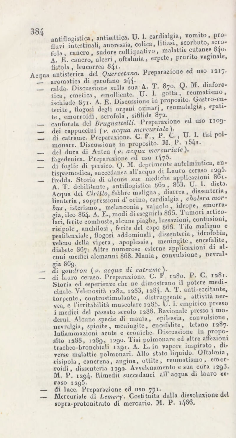 Acqua antiflogistica, antisettica. U. I. cardialgia, vomito, pro- fluvi intestiuali, anoressia, colica, litiasi, scoibuto, scro- fola , cancro, sudore colliquativo , malattie cutanee 840. A. E. cancro, ulceri, oftalmia, erpete, prurito vagina e, fìstola, leucorrea 841• . , antisterica del Quercetano. Preparazione ed uso 1217. aromatica di garofano 244- m c „ calda. Discussione sulla sua A. T. 870. Q. H • 13 or tica, emetica, emolliente. U. I. gotta, reumatismo, ischiade 871. A. E. Discussione in proposito. Gastio-en- terite, flogosi degli organi oriuarj , reumatalgia, epati- te, emorroidi, scrofola, sifilide 872. canforata del Brugnattelli. Preparazione ed uso 1109- dei cappuccini ( v. acqua, mercuriale ). di catrame. Preparazione. C. F., P. E. , U. . isi po monare. Discussione in proposito. M. I • 1041. del duca di Anten ( a. acqua mercuriale ). fagedenica. Preparazione ed uso 147^** , . .. di foglie di persico. Q. M. deprimente antelmintica, an- tispasmodica, succedanea all’acqua di Lauio ceraso 129 fredda. Storia di alcune sue mediche applicazioni 801. A T. debilitante, antiflogistica 862, 863. U. !• dieta. Acqua del Cirillo, febbre maligna, diarrea , dissenteria, lienteria , soppressioni d’ orina, cardialgia , cholera mor- bus , isterismo, melanconia, vajuolo, idrope, emorra- gia, ileo 864. A. E., modi di eseguirla 865. Tumori artico- lari, ferite combuste, alcune piaghe, lussazioni, contusioni, risipole , anchilosi , ferite del capo 866. Tifo ma igno e pestilenziale, flogosi addominali, dissenteria, idrofobia, veleno della vipera, apoplessia, meningite , encefalite, diabete 867. Altre numerose esterne applicazioni di al- cuni medici alemanni 868. Mania , convulsione, nevral- gia 869. di goudron ( a. acqua di catrame )■ di lauro ceraso. Preparazione. C. F. 1280. P* C. 1281. Storia ed esperienze che ne dimostrano il potere medi- cinale. Velenosità 1282, 1283, 1284- A. 1. anti-eccitaote, torpente , controstimolante, distruggente, attività ner- vea, e l’irritabilità muscolare 1286. U. 1. empirico presso ì medici del passato secolo 1286. Razionale presso i mo- derni. Alcune specie di mania, epilessia, convulsione, nevralgia, spinite , meningite, encefalite , tetano 1287. Infiammazioni acute e croniche. Discussione in propo- sito 1288, 1289, 1290. Tisi polmonare ed altre affezioni tracheo-bronchinli 1291* A. E. in vapore inspirato , di- verse malattie polmonari. Allo stato liquido. Oftalmia, risipola , cancrena, angina, ottite , reumatismo, emor- roidi, dissenteria 1292. Avvelenamento e sua cura 1290. M. P. 1294- Rimedii succedanei all acqua di lauro ce- raso 1295. di luce. Preparazione ed uso 771. Mercuriale di Lemery. Costituita dalla dissoluzione del sopra-protoaitrato di mercurio. IVI. P. i4^6.