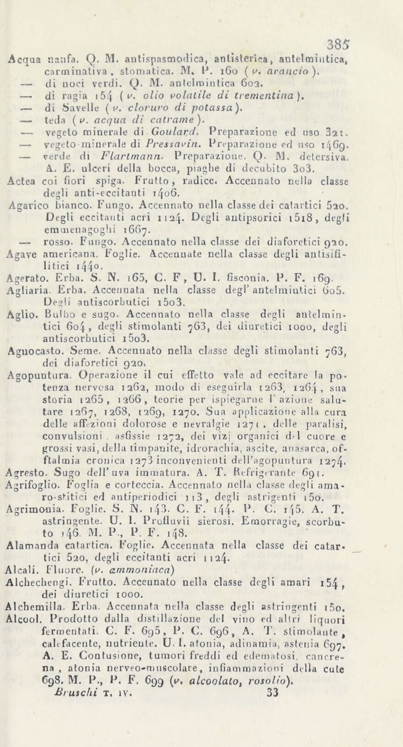 Acqua nanfa. Q. M. antispasmodica, antisterica, antelmintica, carminativa, stomatica. M« 1*. 1G0 ( v. arancio). — di noci verdi. Q. M. antelmintica 603. — di ragia 154 ( v. olio volatile di trementina). — di bavelle ( v. cloruro di potassa). — teda ( v. acqua di catrame ). — vegeto minerale di Goulapd. Preparazione ed uso 32t. — vegeto minerale di Pressavin. Preparazione ed uso CjGg. ■— verde di Flartmann. Preparazione. Q. M. detersiva. A. E. ulceri della bocca, piaghe di decubito 3o3. Actea coi fiori spiga. Frutto, radice. Accennato nella classe degli anti-eccitanti i/joG. Agarico bianco. Fungo. Accennato nella classe dei catartici 5ao. Degli eccitanti acri 1124. Degli antìpsoi’ici i5i8, degli emmenagoghi 1667. — rosso. Fungo. Accennato nella classe dei diaforetici 920. Agave americana. Foglie. Accennate nella classe degli antisifì- litici 144°. Agerato. Erba. S. N. 165, C. F, U. I. fisconia. P. F. 169. Agliaria. Erba. Accennata nella classe degl’ antelmintici 6o5. Degli antiscorbutici i5o3. Aglio. Bulbo e sugo. Accennato nella classe degli antelmin- tici Go4 , degli stimolanti 763, dei diuretici 1000, degli antiscorbutici i5o3. Aguocasto. Seme. Accennato nella classe degli stimolanti 7;63, dei diaforetici 920. Agopuntura. Operazione il cui effetto vale ad eccitare la pò- tenza nervosa 1262, modo di eseguirla 1263, 1264, sua storia 1265, 1366, teorie per ispiegarne l’azione salu- tare 1267, 1268, 1269, 1270. Sua applicazione alla cura delle affezioni dolorose e nevralgie 1271, delle paralisi, convulsioni asfissie 1272, dei vizi organici di cuore e grossi vasi, della timpanite, idrorachia, ascile, anasarca, of- talmia cronica 1273 inconvenienti dell’agopuntura 1274. Agresto. Sugo dell’uva immatura. A. T. Refrigerante 691. Agrifoglio. Foglia e corteccia. Accennalo nella classe degli ama- ro-stàtici ed antiperiodici n3, degli aslrigenti i5o. Agrimonia. Foglie. S. N. i43. C. F. 144* ^• *15. A. T. astringente. U. 1. Profluvi-! sierosi. Emorragie, scorbu- to ) 46 M. P., P. F. 148. Alamanda catartica. Foglie. Accennata nella classe dei catar- tici 520, degli eccitanti acri 1124. Alcali. Fluoro, (v. ammoniaca) Alchechengi. Frutto. Accennato nella classe degli amari i54, dei diuretici 1000. Alchemilla. Erba. Accennata nella classe degli astringenti t5o. Alcool. Prodotto dalla distillazione del vino ed altri liquori fermentati. C. F. 695, P. C. 696, A. T. stimolante, calefacentc, nutriente. U- 1. atonia, adinamia, astenia G97. A. E. Contusione, tumori freddi ed edematosi cancre- na , atonia nerveo-tmiscolare, infiammazioni della cute 698. M. P., P. F. 699 (v. alcoolato, rosolio). Bruschi T. iv. 33