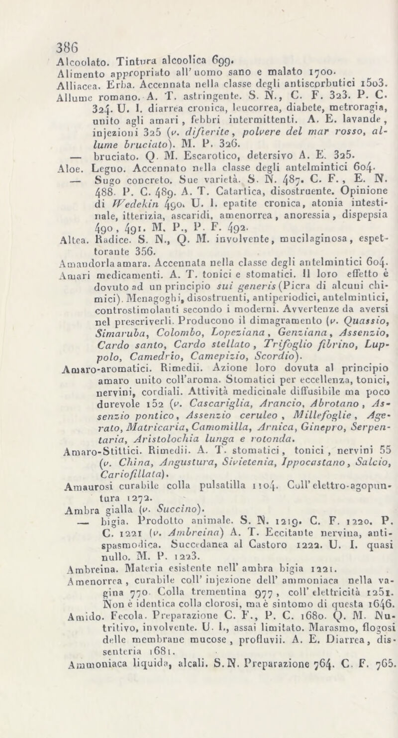 Alcoolato. Tintura alcoolica 699. Ali mento appropriato all’uomo sano e malato 1700. Alliacca. Erba. Accennata nella classe degli antiscorbutici i5o3. Allume romano. A. T. astringente. S. N., C. F. 323. P. C. 324- U. 1. diarrea cronica, leucorrea, diabete, metroragia, unito agli amari, febbri iutermittenli. A. E. lavande, injezioni 3a5 {a. difterite, polvere del mar rosso, al- lume bruciato). M. P. 326. — bruciato. Q M. Escarotico, detersivo A. E. 3a5. Aloe. Legno. Accennato nella classe degli antelmintici 6o4- — Sugo concreto. Sue varietà. S. W. 4^7* C. F. , E. N. 488. P. G. 489. A. T. Catartica, disostruente. Opinione di fVedekin 490» U. 1. epatite cronica, atonia intesti- nale, itterizia, ascaridi, amenorrea, anoressia, dispepsia 4go, 491 • M. P., P. F. 492- Altea. Radice. S. IN., Q. M. involvente, mucilaginosa, espet- torante 356. Amaudorla amara. Accennala nella classe degli antelmintici 6o4- Amari medicamenti. A. T. tonici e stomatici. 11 loro effetto è dovuto ad un principio sui generis (Piera di alcuni chi- mici). Menagoghi, disostruenti, antiperiodici, antelmintici, controstimolanti secondo i moderni. Avvertenze da aversi nel prescriverli. Producono il dimagramento [a. Quassio, Simaruba, Colombo, Lopeziana , Genziana, Assenzio, Cardo santo. Cardo stellato, Trifoglio fibrino, Lup- polo, Camedrio, Camepizio, Scordio). Amaro-aromatici. Rimedii. Azione loro dovuta al principio amai'o unito coll’aroma. Stomatici per eccellenza, tonici, nervini, cordiali. Attività medicinale diffusibile ma poco durevole 102 (v. Cascariglia, Arancio, Abrotano , As- senzio pontico, Assenzio ceruleo. Millefoglie, Age- rato, Matricaria, Camomilla, Arnica, Ginepro, Serpen- tario, Aristolochia lunga e rotonda. Amaro-Stittici. Rimedii. A. T. stomatici, tonici , nervini 55 (v. China, Angustura, Sivietenia, Ippocastano, Salcio, Cariofillata). Amaurosi curabile colla pulsatilla mo4- Culi’elettro-agopun- tura 1272. Ambra gialla (1^. Succino). bigia. Prodotto animale. S. IN. 1219. C. F. 1220. P. C. 1221 (u. Ambreina) A. T. Eccitante nervina, anti- spasmodica. Succedanea al Castoro 1222. U. I. quasi nullo. M. P. 1 2z3. Ambreina. Materia esistente nell’ambra bigia 1221. Amenorrea, curabile coll’iniezione dell’ammoniaca nella va- gina 770 Colla trementina 977, coll’elettricità i25i. Non è identica colla clorosi, ma è sintomo di questa 1646. Amido. Fecola. Preparazione C. F., P. C. 1680. Q. M. Nu- tritivo, involvente. U- 1., assai limitato. Marasmo, flogosi delle membrane mucose, profluvii. A. E. Diarrea, dis- senteria 1681. Ammoniaca liquida, alcali. S.N. Preparazione 764. C. F. 7G5.