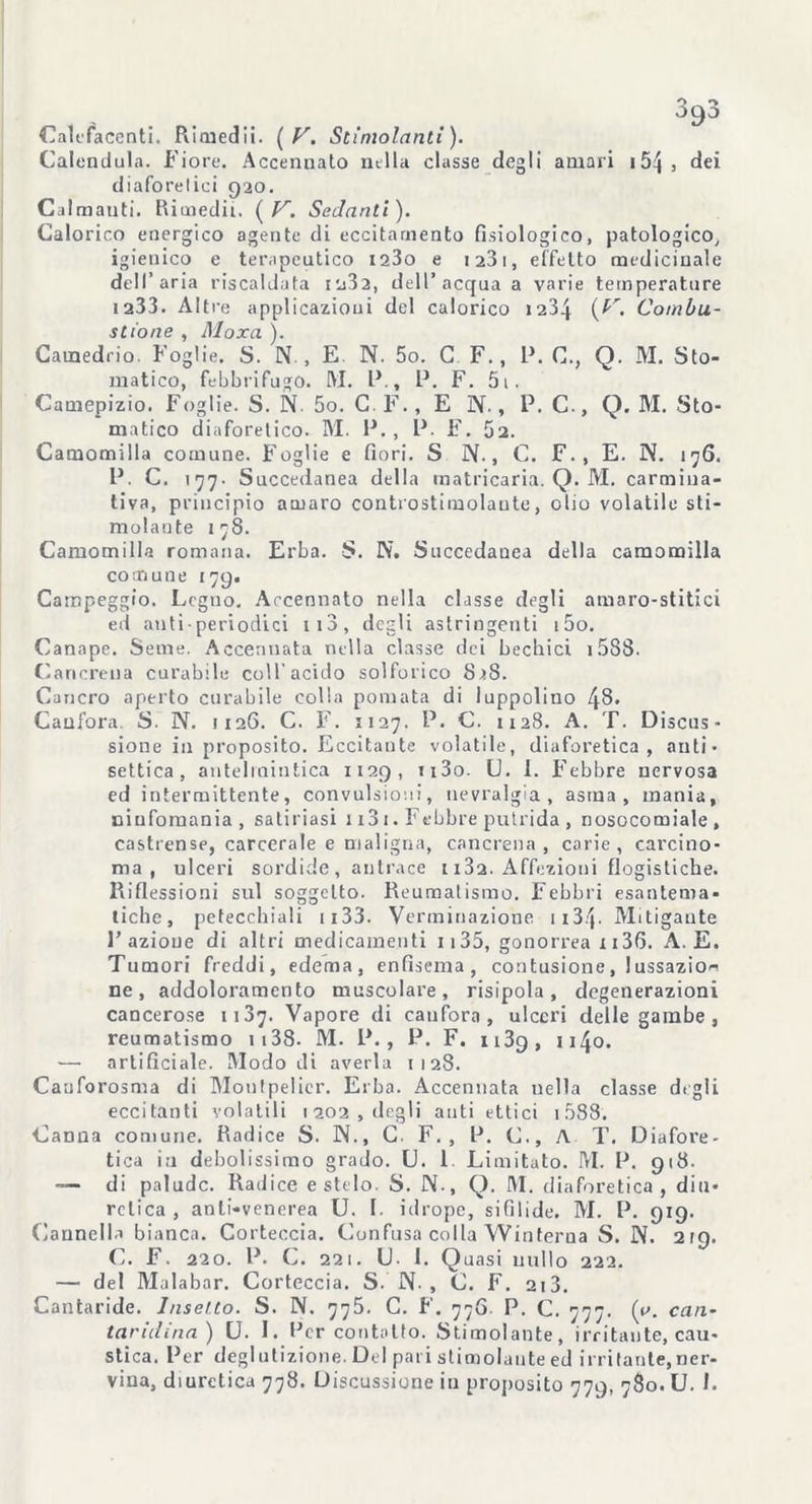 Calefacenti. Rimedii. ( V. Stimolanti). Calendula. Fiore. Accennato nella classe degli amari 154 9 dei diaforelici 920. Calmanti. Rimedii. ( V. Sedanti). Calorico energico agente di eccitamento fisiologico, patologico, igienico e terapeutico i23o e 1281, effetto medicinale dell’aria riscaldata iu32, dell’ acqua a varie temperature ia33. Altre applicazioui del calorico 1234 ,. Combu- stione , Moxa ). Camedrio. Foglie. S. N. , E. N. 5o. C F., P. C., Q. M. Sto- matico, febbrifugo. RI. l\, P. F. 5i. Camepizio. Foglie. S. N. 5o. C. F., E N., P. C., Q. M. Sto- matico diaforetico. M. P. , P. F. 52. Camomilla comune. Foglie e fiori. S N., C. F., E. N. 176. P. C. 177. Succedanea della matricaria. Q. M. carmina- tiva, principio amaro controstimolaute, olio volatile sti- molante 178. Camomilla romana. Erba. S. TS. Succedanea della camomilla comune 179. Campeggio. Legno. Accennato nella classe degli amaro-stitici ed anti• periodici ito, degli astringenti i5o. Canape. Seme. Accennata nella classe dei bechici i588. Cancrena curabile coll’acido solforico 828. Cancro aperto curabile colla pomata di luppolino 48' Canfora. S. N. 1126. C. F. 1127. P. C. 1128. A. T. Discus- sione in proposito. Eccitante volatile, diaforetica, anti- settica, antelmintica 1129, ii3o. U. 1. Eebbre nervosa ed intermittente, convulsioni, nevralgia, asma, mania, ninfomania, satinasi 1131. Febbre putrida , nosocomiale, castrense, carcerale e maligna, cancrena, carie, carcino- ma, ulceri sordide, antrace i i3a. Affezioni flogistiche. Riflessioni sul soggetto. Reumatismo. Febbri esantema- tiche, petecchiali ii33. Venninazione 1134• Mitigante l’azione di altri medicamenti 1135, gonorrea x 136. A. E. Tumori freddi, edema, enfisema, contusione, !ussazio« ne, addoloramento muscolare, risipola, degenerazioni cancerose 11.37. Vapore di canfora, ulceri delle gambe , reumatismo 1138. RI. P., P. F. n3g, 1140. — artificiale. Modo di averla 1128. Cauforosma di Monfpelier. Erba. Accennata nella classe digli eccitanti volatili 1202, degli auti etti ci 1588. Canna comune. Radice S. IX., C. F. , P. C., A T. Diafore- tica in debolissimo grado. U. 1 Limitato. M. P. 918. —- di palude. Radice e stelo. S. JX., Q. RI. diaforetica, diu- retica , anti-venerea U. I. idrope, sifìlide. M. P. 919. Cannella bianca. Corteccia. Confusa colla YVinterna S. N. 219. C. F. 220. P. C. 221. U- 1. Quasi nullo 222. — del Malabar. Corteccia. S. N., C. F. 2i3. Cantaride. Insetto. S. IX. 775. C. F. 77G. P. C. 777. (e. cari- taridina) U. I. Per contatto. Stimolante, irritante, cau- stica. Per deglutizione. Del pari stimolante ed irritante, ner-