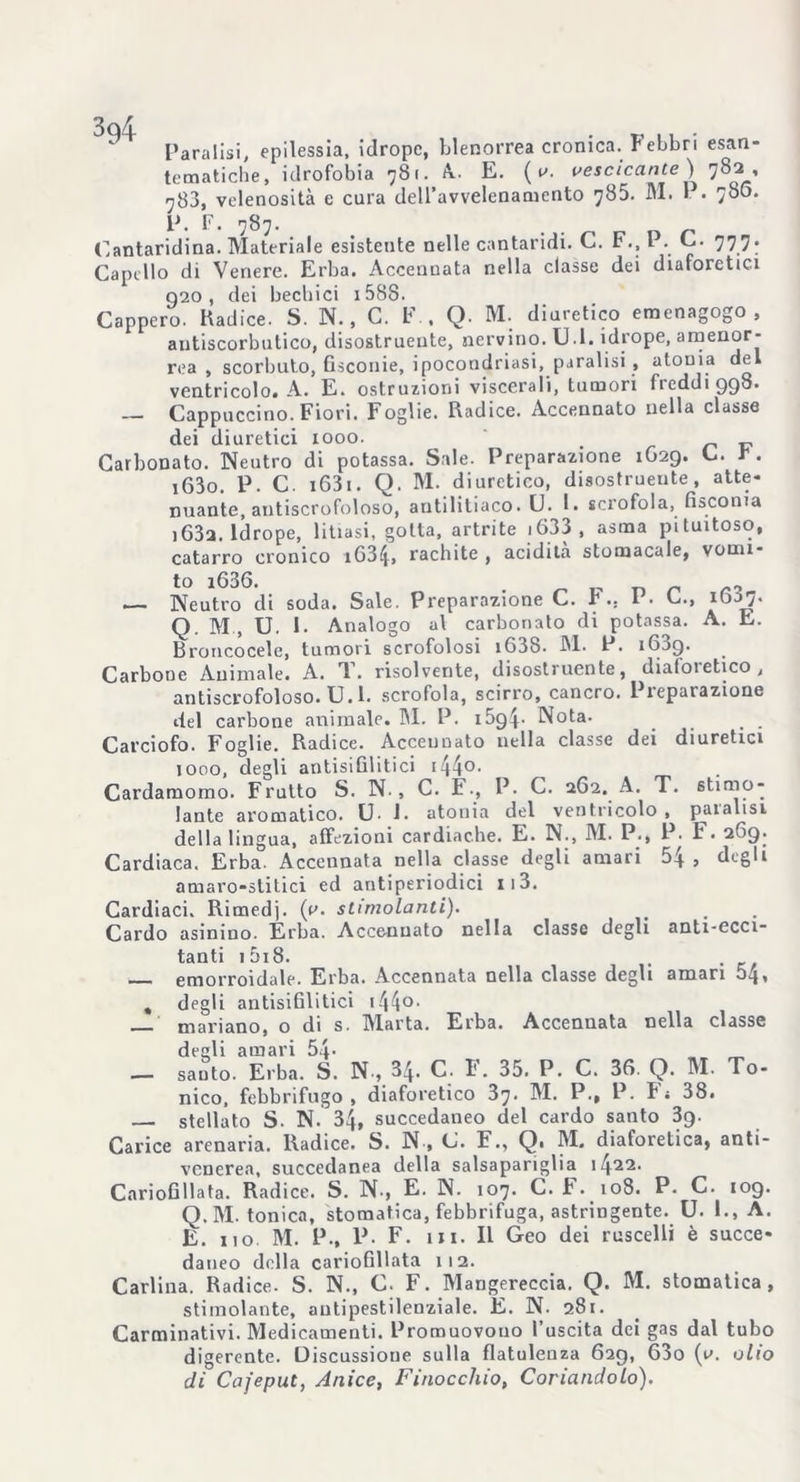 Paralisi, epilessia, idropc, blenorrea cronica. Febbri esan- tematiche, idrofobia 781. A. E. ( v. vescicante) 782, 788, velenosità e cura dell’avvelenamento 785. M. I. • 780. P. F. 787. Cantaridina. Materiale esistente nelle cantaridi. C. F., P. C. 777. Capello di Venere. Erba. Accennata nella classe dei diaforetici 920, dei bechici i588. Cappero. Radice. S. N., C. F., Q. M. diuretico emenagogo , antiscorbutico, disostruente, nervino. D I. idrope, amenor- rea , scorbuto, fisconie, ipocoodriasi, paralisi , atonia de ventricolo. A. E. ostruzioni viscerali, tumori freddi 998. — Cappuccino. Fiori. Foglie. Radice. Accennato nella classe dei diuretici 1000. v Carbonato. Neutro di potassa. Sale. Preparazione 1629. C. r. iG3o. P. C. 1631. Q. M. diuretico, disostruente, atte- nuante, antiscrofoloso, antilitiaco. U. 1. scrofola, fisconia i63a. Idrope, litiasi, gotta, artrite i633, asma pituitoso, catarro cronico iG34, rachite , acidità stomacale, vomì- to i636 — Neutro di soda. Sale. Preparazione C. F.. P. C., iGSj. Q M , U. 1. Analogo al carbonato di potassa. A. E. Broncocele, tumori scrofolosi i63S. M. P. 1639. Carbone Animale. A. T. risolvente, disostruente, diafoietico, antiscrofoloso. U.l. scrofola, scirro, cancro. Preparazione del carbone animale. M. P. 1594- Nota. Carciofo. Foglie. Radice. Accennato nella classe dei diuretici 1000, degli an tisi Gli ti ci 144°- Cardamomo. Frutto S. N., C. F-, P. C. 2G2. A. T. stimo- lante aromatico. U. J. atonia del ventricolo, paialisi della lingua, affezioni cardiache. E. N., M. P., P. F. 269. Cardiaca. Erba. Accennata nella classe degli amari 54 , degli amaro-stitici ed antiperiodici 113. Cardiaci. Rimedi. i.v' stimolanti). Cardo asinino. Erba. Accennato nella classe degli anti-ecci- tanti 15i 8. emorroidale. Erba. Accennata nella classe degli amari 04, , degli antisifilitici 144°• mariano, o di s. Marta. Erba. Accennata nella classe degli amari 54- _ - santo. Erba. S. N., 34. C. F. 35. P. C. 3G. Q. M. To- nico, febbrifugo, diaforetico 37. M. P., P. Fi 38. — stellato S. N. 34, succedaneo del cardo santo 3g. Carice arenaria. Radice. S. N , C. F., Q. M. diaforetica, anti- venerea, succedanea della salsapariglia 1422. Cariofillata. Radice. S. N., E. N. 107. C. F..108. P. C. 109. Q.M. tonica, stomatica, febbrifuga, astringente. U. 1., A. E. no M. P-, P- F. in. Il Geo dei ruscelli è succe- daneo della cariofillata 112. Carlina. Radice. S. N., C. F. Mangereccia. Q. M. stomatica, stimolante, autipestilenziale. E. N. 281. Carminativi. Medicamenti. Promuovono l’uscita dei gas dal tubo digerente. Discussione sulla flatulenza 629, 63o (v. olio di Cafeput, Anice, Finocchio, Coriandolo).