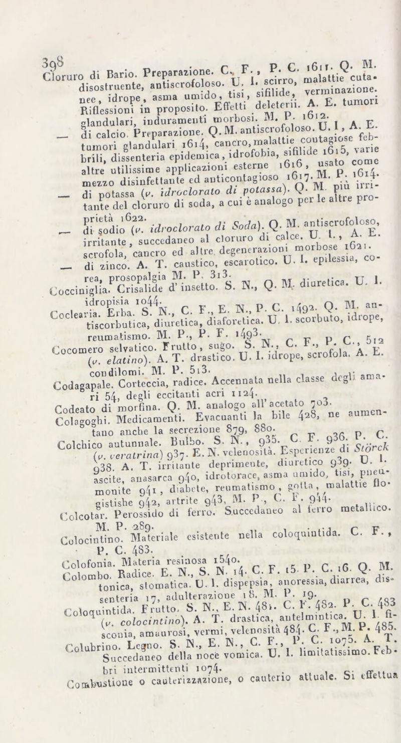 Cloruro di Bario. Preparazione. C,,F-, P ^6 £ ta. disostruente, ant.scrofo oso. U. Unno. * ^ uee, idrope, asma umido, tisi, s.t ut £ tum£)ri Riflessioni in proposito. Effetti deletet . glandulari, induramenti morbosi. M. l- 10,a< . . E _ di calcio Preparazione. Q. M. ant.scrofoloso U , A ^ tumori glandolati i6i4, c^.^^vT ^Kaf^ S varie brili, dissenteria epidemica . idrofobia, sifilu ‘ altre utilissime applicazioni esterne .616, usato co mezzo disinfettante ed anticontagioso 1617. M. P- *6 £ _ di potassa (e. iJroclorato di potassa). Q. M- pm ‘m tante del cloruro di soda, a cui e analogo p I _ Sr^iòt' idroclorato di Soda). Q. M. anti.crofotoo, irritante, succedaneo al cloruro di calce. U.■ scrofola, cancro ed altre degenerazioni morbo « > • _ di zinco. A. T. caustico, escarotico. U. 1. epilessia, cu Coccin^aPcS!^<?intt^ S. N., Q. « diuretica. U. I. n idropisia 1044. E N. p. C. ,49*. Q. M. an- L°C “^scorbutica,'d^eL! diaforetica. U. 1. scorbuto, idrope, reumatismo. M. P-, P- F. 1 ^9^• p 5,2 Cocomero selvatico. Frutto, sugo. S. N-* • *J • * p (' eia,ino). A. T. drastico. U. 1. idrope. scrofola. A. E. CodagapTkc COTticdii, ràdfee. Accennata nella classe degl. ama. ri 54, degli eccitanti acri iizh- Codeato di morfina. Q. M. analogo all a“tJll° 203’ auracn. Colagoghi. Medicamenti. Evacuanti la bile 428, ne tauo anche la secrezione 879, S80. p r Colchico autunnale. Bulbo. S. N., gì*. C. F. 936 P; ■ (V. veratrina) 937- E. N. velenosità. Esperienze d. *0* n88 A. T. irritante deprimente, diuretico 909. U. • ascile, auasarca 94o, idrotorace, asma umido, tisi, pneu- monile 9^, diabete, reumatismo gotta malattie fio- «islishe q42> artrite 9q3, M. 1 , C. 1 • 9-Ul- Colcotar. Perossido di ferro. Succedaneo al terrò metallico. M. P. 289. . ., p -ps Colocinlino. Materiale esistente nella coloquinlida. C. i1. , P. C. 433. . R. Colofonia. Materia resinosa i5^o. ^ p c l6 q. M. C°l°cnbm Bar dispai» 'anoressia, diarrea, di.- Co,o^M*U£r^-N^; C. f 4Sn- P C 483 1 (,. colocinùno). A. T. drasl.ca antelm.nl,ca U 1 ft- sconla, amanros, vcrmr, vrknnSjlMSd. C. I-, M.* Succedaneo della noce vomica. U. 1. limitatissimo. Ftb* bri intermittenti 1074. . , „. „ .. Combustione o cauterizzazione, 0 cauterio attuale. Si effettua